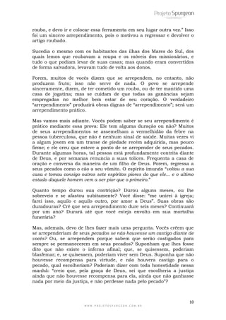 10
W W W . P R O J E T O S P U R G E O N . C O M . B R
roubo, e devo ir e colocar essa ferramenta em seu lugar outra vez.‖ Isso
foi um sincero arrependimento, pois o motivou a regressar e devolver o
artigo roubado.
Sucedia o mesmo com os habitantes das ilhas dos Mares do Sul, dos
quais lemos que roubavam a roupa e os móveis dos missionários, e
tudo o que podiam levar de suas casas; mas quando eram convertidos
de forma salvadora, levavam tudo de volta aos donos.
Porem, muitos de vocês dizem que se arrependem, no entanto, não
produzem fruto; isso não serve de nada. O povo se arrepende
sinceramente, dizem, de ter cometido um roubo, ou de ter mantido uma
casa de jogatina; mas se cuidam de que todas as ganâncias sejam
empregadas no melhor bem estar de seu coração. O verdadeiro
―arrependimento‖ produzirá obras dignas de ―arrependimento‖; será um
arrependimento prático.
Mas vamos mais adiante. Vocês podem saber se seu arrependimento é
prático mediante essa prova: Ele tem alguma duração ou não? Muitos
de seus arrependimentos se assemelham a vermelhidão da febre na
pessoa tuberculosa, que não é nenhum sinal de saúde. Muitas vezes vi
a algum jovem em um transe de piedade recém adquirida, mas pouco
firme; e ele creu que esteve a ponto de se arrepender de seus pecados.
Durante algumas horas, tal pessoa está profundamente contrita diante
de Deus, e por semanas renuncia a suas tolices. Frequenta a casa de
oração e conversa da maneira de um filho de Deus. Porem, regressa a
seus pecados como o cão a seu vômito. O espírito imundo ―voltou a sua
casa e tomou consigo outros sete espíritos piores do que ele... e o ultimo
estado daquele homem vem a ser pior que o primeiro.‖
Quanto tempo durou sua contrição? Durou alguns meses, ou lhe
sobreveio e se afastou subitamente? Você disse: ―me unirei à igreja;
farei isso, aquilo e aquilo outro, por amor a Deus‖. Suas obras são
duradouras? Crê que seu arrependimento dure seis meses? Continuará
por um ano? Durará até que você esteja envolto em sua mortalha
funerária?
Mas, ademais, devo de lhes fazer mais uma pergunta. Vocês crêem que
se arrependeriam de seus pecados se não houvesse um castigo diante de
vocês? Ou, se arrependem porque sabem que serão castigados para
sempre se permanecerem em seus pecados? Suponham que lhes fosse
dito que não existe o inferno afinal; que, se quisessem, poderiam
blasfemar; e, se quisessem, poderiam viver sem Deus. Suponha que não
houvesse recompensa para virtude, e não houvera castigo para o
pecado, qual escolheriam? Poderiam dizer com toda honestidade nessa
manhã: ―creio que, pela graça de Deus, sei que escolheria a justiça
ainda que não houvesse recompensa para ela, ainda que não ganhasse
nada por meio da justiça, e não perdesse nada pelo pecado‖?
 
