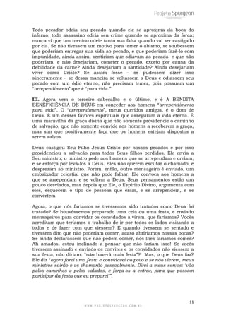 11
W W W . P R O J E T O S P U R G E O N . C O M . B R
Todo pecador odeia seu pecado quando ele se aproxima da boca do
inferno; todo assassino odeia seu crime quando se aproxima da forca;
nunca vi que um menino odeie tanto sua falta quando vai ser castigado
por ela. Se não tivessem um motivo para temer o abismo, se soubessem
que poderiam entregar sua vida ao pecado, e que poderiam fazê-lo com
impunidade, ainda assim, sentiriam que odiavam ao pecado, e que não
poderiam, e não desejariam, cometer o pecado, exceto por causa da
debilidade da carne? Ainda desejariam a santidade? Ainda desejariam
viver como Cristo? Se assim fosse – se pudessem dizer isso
sinceramente – se dessa maneira se voltassem a Deus e odiassem seu
pecado com um ódio eterno, não precisam temer, pois possuem um
―arrependimento‖ que é ―para vida.‖
III. Agora vem o terceiro cabeçalho e o último, e é A BENDITA
BENEFICIÊNCIA DE DEUS em conceder aos homens ―arrependimento
para vida‖. O ―arrependimento‖, meus queridos amigos, é o dom de
Deus. É um desses favores espirituais que asseguram a vida eterna. É
uma maravilha da graça divina que não somente providencie o caminho
de salvação, que não somente convide aos homens a receberem a graça,
mas sim que positivamente faça que os homens estejam dispostos a
serem salvos.
Deus castigou Seu Filho Jesus Cristo por nossos pecados e por isso
providenciou a salvação para todos Seus filhos perdidos. Ele envia a
Seu ministro; o ministro pede aos homens que se arrependam e creiam,
e se esforça por levá-los a Deus. Eles não querem escutar o chamado, e
desprezam ao ministro. Porem, então, outro mensageiro é enviado, um
embaixador celestial que não pode falhar. Ele convoca aos homens a
que se arrependam e se voltem a Deus. Seus pensamentos estão um
pouco desviados, mas depois que Ele, o Espírito Divino, argumenta com
eles, esquecem o tipo de pessoas que eram, e se arrependem, e se
convertem.
Agora, o que nós faríamos se tivéssemos sido tratados como Deus foi
tratado? Se houvéssemos preparado uma ceia ou uma festa, e enviado
mensageiros para convidar os convidados a virem, que faríamos? Vocês
acreditam que teríamos o trabalho de ir por todos os lados visitando a
todos e de fazer com que viessem? E quando tivessem se sentado e
tivessem dito que não poderiam comer, acaso abriríamos nossas bocas?
Se ainda declarassem que não podem comer, nós lhes faríamos comer?
Ah amados, estou inclinado a pensar que não fariam isso! Se vocês
tivessem assinado e enviado os convites e os convidados não viessem a
sua festa, não diriam: ―não haverá mais festa‖? Mas, o que Deus faz?
Ele diz ―agora farei uma festa e convidarei ao povo e se não vierem, meus
ministros sairão e os chamarão pessoalmente. Direi a meus servos: „vão
pelos caminhos e pelos valados, e força-os a entrar, para que possam
participar da festa que eu preparei‟”.
 