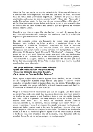12
W W W . P R O J E T O S P U R G E O N . C O M . B R
Não é de fato um ato de estupenda misericórdia divina que efetivamente
o Senhor lhes faça dispostos? Não faz isso por meio da força, mas sim
usa de uma doce persuasão espiritual. Primeiro as pessoas estão
muitíssimo reticentes de serem salvos; ―mas‖ – Deus diz – ―isso não é
nada, Eu tenho o poder de faze que eles se voltem a Mim, e Eu o farei.‖
O Espírito Santo faz então a Palavra de Deus penetrar nas consciências
de Seus filhos de uma maneira tão bendita, que não podem se recusar
mais a amar a Jesus.
Peço-lhes que observem que Ele não faz isso por meio de alguma força
em contra de sua vontade, mas que sim mediante uma doce influência
espiritual que transforma a vontade.
Ele não somente coloca um banquete de coisas boas diante dos
homens, mas também os induz a virem e participar delas, e os
constrange a continuar festejando enquanto os leva à mansão
permanente e eterna. E, aos levá-los acima, fala para cada um:
―Porquanto com amor eterno te amei, por isso com benignidade te atraí.”
(Jeremias 31:3) Agora: ―você Me ama‖? ―Oh Senhor‖ – clamam – ―Tua
graça ao nos trazer aqui demonstra que nos ama, pois, nós estávamos
reticentes a vir. Tu disse: irão, e nós dissemos que não iríamos, porem,
Tu nos fizeste ir. E agora, Senhor, te bendizemos e te amamos por essa
força. Foi uma compulsão divina.‖ Eu era um cativo que lutava, mas fui
conduzido a estar disposto –
“Oh graça soberana, submete meu coração!
Quero ser conduzido em triunfo também;
Um cativo disposto para meu Senhor,
Para cantar as honras de Sua Palavra”.
Bem, agora, o que vocês dizem? Alguns dirão ―senhor, estive tratando
de me arrepender durante longo tempo. Em penas e aflições estive
orando e tratando de crer, e fazendo tudo que eu possa.‖ Direi algo para
vocês: tentarão por tempo indefinido antes de serem capazes de fazê-lo.
Essa não é a forma de alcançar seu alvo.
Ouça a história de dois cavalheiros que iam de viagem. Um deles disse
ao outro: ―não sei como você faz, mas dá a impressão que você sempre
se lembra da sua esposa e sua família, e tudo o que eles estão fazendo
em casa, e dá a impressão que você conecta todas as coisas que lhe
rodeia com eles; mas eu trato de recordar minha família
constantemente e, no entanto, nunca consigo fazer isso‖. ―Não‖ – o
outro respondeu – ―essa é precisamente a razão pela qual você não pode
conseguir êxito: porque você o intenta. Se pudesse conectar eles com
cada pequena circunstância que encontramos, facilmente se lembraria
deles. Em tal e tal momento pense: agora estão se levantando; e em tal
e tal hora: estão em oração; e em tal momento, estão tomando café da
manhã. Dessa forma os tenho sempre em minha mente.‖
 