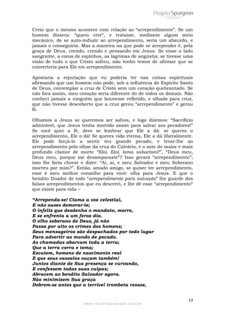 13
W W W . P R O J E T O S P U R G E O N . C O M . B R
Creio que o mesmo acontece com relação ao ―arrependimento‖. Se um
homem dissera: ―quero crer‖, e tratasse, mediante algum meio
mecânico, de se auto-induzir ao arrependimento, seria um absurdo, e
jamais o conseguiria. Mas a maneira na que pode se arrepender é, pela
graça de Deus, crendo, crendo e pensando em Jesus. Se visse o lado
sangrante, a coroa de espinhos, as lágrimas de angústia; se tivesse uma
visão de tudo o que Cristo sofreu, não tenho temor de afirmar que se
converteria para Ele em arrependimento.
Apostaria a reputação que eu poderia ter nas coisas espirituais
afirmando que um homem não pode, sob a influência do Espírito Santo
de Deus, contemplar a cruz de Cristo sem um coração quebrantado. Se
não fora assim, meu coração seria diferente do de todos os demais. Não
conheci jamais a ninguém que houvesse refletido, e olhado para cruz,
que não tivesse descoberto que a cruz gerou ―arrependimento‖ e gerou
fé.
Olhamos a Jesus se queremos ser salvos, e logo dizemos: ―Sacrifício
admirável, que Jesus tenha morrido assim para salvar aos pecadores!‖
Se você quer a fé, deve se lembrar que Ele a dá: se queres o
arrependimento, Ele o dá! Se queres vida eterna, Ele a dá liberalmente.
Ele pode forçá-lo a sentir teu grande pecado, e levar-lhe ao
arrependimento pelo olhar da cruz do Calvário, e o som do maior e mais
profundo clamor de morte “Eloi, Eloi, lama sabactani?‖, ―Deus meu,
Deus meu, porque me desamparaste‖? Isso gerará ―arrependimento‖;
isso lhe faria chorar e dizer: ―Ai, ai, e meu Salvador e meu Soberano
morreu por mim?‖. Então, amado amigo, se quiser ter arrependimento,
esse é meu melhor conselho para você: olha para Jesus. E que o
bendito Doador de todo ―arrependimento para salvação‖ lhe guarde dos
falsos arrependimentos que eu descrevi, e lhe dê esse ―arrependimento‖
que existe para vida –
“Arrependa-se! Clama a voz celestial,
E não ouses demorar-te;
O infeliz que desdenha o mandato, morre,
E se enfrenta a um feroz dia.
O olho soberano de Deus, já não
Passa por alto os crimes dos homens;
Seus mensageiros são despachados por todo lugar
Para advertir ao mundo de pecado.
As chamadas abarcam toda a terra;
Que a terra corra e tema;
Escutem, homens de nascimento real
E que seus vassalos ouçam também!
Juntos diante de Sua presença se curvando,
E confessem todas suas culpas;
Abracem ao bendito Salvador agora.
Não minimizem Sua graça
Dobrem-se antes que a terrível trombeta ressoe,
 