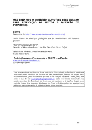 15
W W W . P R O J E T O S P U R G E O N . C O M . B R
______________
ORE PARA QUE O ESPIRITIO SANTO USE ESSE SERMÃO
PARA EDIFICAÇÃO DE MUITOS E SALVAÇÃO DE
PECADORES.
FONTE
Traduzido de http://www.spurgeon.com.mx/sermon44.html
Todo direito de tradução protegido por lei internacional de domínio
público
“REPENTANCE UNTO LIFE”
Sermão nº44—- do volume 1 do The New Park Street Pulpit,
Tradução e revisão: Armando Marcos Pinto
Capa: Victor Silva
Projeto Spurgeon - Proclamando a CRISTO crucificado.
www.projetospurgeon.com.br
@ProjetoSpurgeon
Você tem permissão de livre uso desse material, e é incentivado a distribuí-lo, desde que
sem alteração do conteúdo, em parte ou em todo, em qualquer formato: em blogs e sites,
ou distribuidores, pede-se somente que cite o site “Projeto Spurgeon” como fonte, bem
como o link do site www.projetospurgeon.com.br. Caso você tenha encontrado esse
arquivo em sites de downloads de livros, não se preocupe se é legal ou ilegal, nosso
material é para livre uso para divulgação de Cristo e do Evangelho, por qualquer meio
adquirido, exceto por venda. É vedada a venda desse material.
 
