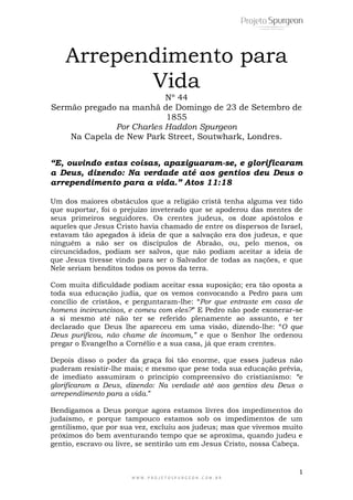 1
W W W . P R O J E T O S P U R G E O N . C O M . B R
Arrependimento para
Vida
Nº 44
Sermão pregado na manhã de Domingo de 23 de Setembro de
1855
Por Charles Haddon Spurgeon
Na Capela de New Park Street, Soutwhark, Londres.
“E, ouvindo estas coisas, apaziguaram-se, e glorificaram
a Deus, dizendo: Na verdade até aos gentios deu Deus o
arrependimento para a vida.” Atos 11:18
Um dos maiores obstáculos que a religião cristã tenha alguma vez tido
que suportar, foi o prejuízo inveterado que se apoderou das mentes de
seus primeiros seguidores. Os crentes judeus, os doze apóstolos e
aqueles que Jesus Cristo havia chamado de entre os dispersos de Israel,
estavam tão apegados à ideia de que a salvação era dos judeus, e que
ninguém a não ser os discípulos de Abraão, ou, pelo menos, os
circuncidados, podiam ser salvos, que não podiam aceitar a ideia de
que Jesus tivesse vindo para ser o Salvador de todas as nações, e que
Nele seriam benditos todos os povos da terra.
Com muita dificuldade podiam aceitar essa suposição; era tão oposta a
toda sua educação judia, que os vemos convocando a Pedro para um
concílio de cristãos, e perguntaram-lhe: ―Por que entraste em casa de
homens incircuncisos, e comeu com eles?‖ E Pedro não pode exonerar-se
a si mesmo até não ter se referido plenamente ao assunto, e ter
declarado que Deus lhe apareceu em uma visão, dizendo-lhe: ―O que
Deus purificou, não chame de incomum,” e que o Senhor lhe ordenou
pregar o Evangelho a Cornélio e a sua casa, já que eram crentes.
Depois disso o poder da graça foi tão enorme, que esses judeus não
puderam resistir-lhe mais; e mesmo que pese toda sua educação prévia,
de imediato assumiram o principio compreensivo do cristianismo: “e
glorificaram a Deus, dizendo: Na verdade até aos gentios deu Deus o
arrependimento para a vida.‖
Bendigamos a Deus porque agora estamos livres dos impedimentos do
judaísmo, e porque tampouco estamos sob os impedimentos de um
gentilismo, que por sua vez, excluiu aos judeus; mas que vivemos muito
próximos do bem aventurando tempo que se aproxima, quando judeu e
gentio, escravo ou livre, se sentirão um em Jesus Cristo, nossa Cabeça.
 