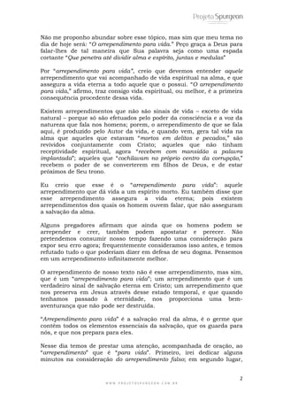 2
W W W . P R O J E T O S P U R G E O N . C O M . B R
Não me proponho abundar sobre esse tópico, mas sim que meu tema no
dia de hoje será: ―O arrependimento para vida.‖ Peço graça a Deus para
falar-lhes de tal maneira que Sua palavra seja como uma espada
cortante ―Que penetra até dividir alma e espírito, juntas e medulas‖
Por ―arrependimento para vida”, creio que devemos entender aquele
arrependimento que vai acompanhado de vida espiritual na alma, e que
assegura a vida eterna a todo aquele que o possui. ―O arrependimento
para vida,‖ afirmo, traz consigo vida espiritual, ou melhor, é a primeira
consequência procedente dessa vida.
Existem arrependimentos que não são sinais de vida – exceto de vida
natural – porque só são efetuados pelo poder da consciência e a voz da
natureza que fala nos homens; porem, o arrependimento de que se fala
aqui, é produzido pelo Autor da vida, e quando vem, gera tal vida na
alma que aqueles que estavam ―mortos em delitos e pecados,‖ são
revividos conjuntamente com Cristo; aqueles que não tinham
receptividade espiritual, agora ―recebem com mansidão a palavra
implantada‖; aqueles que ―cochilavam no próprio centro da corrupção,‖
recebem o poder de se converterem em filhos de Deus, e de estar
próximos de Seu trono.
Eu creio que esse é o ―arrependimento para vida‖: aquele
arrependimento que dá vida a um espírito morto. Eu também disse que
esse arrependimento assegura a vida eterna; pois existem
arrependimentos dos quais os homem ouvem falar, que não asseguram
a salvação da alma.
Alguns pregadores afirmam que ainda que os homens podem se
arrepender e crer, também podem apostatar e perecer. Não
pretendemos consumir nosso tempo fazendo uma consideração para
expor seu erro agora; frequentemente consideramos isso antes, e temos
refutado tudo o que poderiam dizer em defesa de seu dogma. Pensemos
em um arrependimento infinitamente melhor.
O arrependimento de nosso texto não é esse arrependimento, mas sim,
que é um ―arrependimento para vida‖; um arrependimento que é um
verdadeiro sinal de salvação eterna em Cristo; um arrependimento que
nos preserva em Jesus através desse estado temporal, e que quando
tenhamos passado à eternidade, nos proporciona uma bem-
aventurança que não pode ser destruída.
―Arrependimento para vida‖ é a salvação real da alma, é o germe que
contêm todos os elementos essenciais da salvação, que os guarda para
nós, e que nos prepara para eles.
Nesse dia temos de prestar uma atenção, acompanhada de oração, ao
―arrependimento‖ que é ―para vida‖. Primeiro, irei dedicar alguns
minutos na consideração do arrependimento falso; em segundo lugar,
 