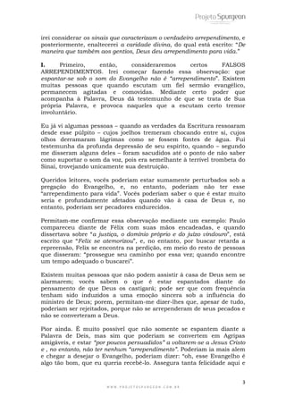 3
W W W . P R O J E T O S P U R G E O N . C O M . B R
irei considerar os sinais que caracterizam o verdadeiro arrependimento, e
posteriormente, enaltecerei a caridade divina, do qual está escrito: ―De
maneira que também aos gentios, Deus deu arrependimento para vida.‖
I. Primeiro, então, consideraremos certos FALSOS
ARREPENDIMENTOS. Irei começar fazendo essa observação: que
espantar-se sob o som do Evangelho não é “arrependimento‖. Existem
muitas pessoas que quando escutam um fiel sermão evangélico,
permanecem agitadas e comovidas. Mediante certo poder que
acompanha à Palavra, Deus dá testemunho de que se trata de Sua
própria Palavra, e provoca naqueles que a escutam certo tremor
involuntário.
Eu já vi algumas pessoas – quando as verdades da Escritura ressoaram
desde esse púlpito – cujos joelhos tremeram chocando entre si, cujos
olhos derramaram lágrimas como se fossem fontes de água. Fui
testemunha da profunda depressão de seu espírito, quando – segundo
me disseram alguns deles – foram sacudidos até o ponto de não saber
como suportar o som da voz, pois era semelhante à terrível trombeta do
Sinai, trovejando unicamente sua destruição.
Queridos leitores, vocês poderiam estar sumamente perturbados sob a
pregação do Evangelho, e, no entanto, poderiam não ter esse
―arrependimento para vida‖. Vocês poderiam saber o que é estar muito
seria e profundamente afetados quando vão à casa de Deus e, no
entanto, poderiam ser pecadores endurecidos.
Permitam-me confirmar essa observação mediante um exemplo: Paulo
compareceu diante de Félix com suas mãos encadeadas, e quando
dissertava sobre ―a justiça, o domínio próprio e do juízo vindouro‖, está
escrito que ―Felix se atemorizou‖, e, no entanto, por buscar retarda a
repreensão, Felix se encontra na perdição, em meio do resto de pessoas
que disseram: ―prossegue seu caminho por essa vez; quando encontre
um tempo adequado o buscarei‖.
Existem muitas pessoas que não podem assistir à casa de Deus sem se
alarmarem; vocês sabem o que é estar espantados diante do
pensamento de que Deus os castigará; pode ser que com frequência
tenham sido induzidos a uma emoção sincera sob a influência do
ministro de Deus; porem, permitam-me dizer-lhes que, apesar de tudo,
poderiam ser rejeitados, porque não se arrependeram de seus pecados e
não se converteram a Deus.
Pior ainda. É muito possível que não somente se espantem diante a
Palavra de Deis, mas sim que poderiam se convertem em Agripas
amigáveis, e estar “por poucos persuadidos” a voltarem-se a Jesus Cristo
e , no entanto, não ter nenhum “arrependimento”. Poderiam ia mais alem
e chegar a desejar o Evangelho, poderiam dizer: ―oh, esse Evangelho é
algo tão bom, que eu queria recebê-lo. Assegura tanta felicidade aqui e
 