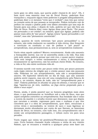 4
W W W . P R O J E T O S P U R G E O N . C O M . B R
tanto gozo no além mais, que queria poder chamá-lo de meu‖. Oh, é
bom ouvir essa maneira essa voz de Deus! Porem, poderiam ficar
tranquilos e, enquanto algum texto poderoso é pregado adequadamente,
poderiam dizer a si mesmos ―creio que é verdade‖; mas tem que entrar
no coração antes de que possam se arrepender. Podem inclusive cair de
joelhos em oração e podem pedir com lábios aterrados que isso seja de
benção para sua alma; e depois de tudo, poderia ser que não fora um
filho de Deus. Poderia dizer como Agripa disse para Paulo: ―Por pouco
me persuades a ser cristão‖; no entanto, igual que Agripa, poderia não
passar mais além de ―por pouco‖. Agripa estava ―quase persuadido a ser
cristão‖, mas não ―plenamente convencido‖.
Agora, quantos de vocês estiveram ―por pouco persuadidos‖ e, no
entanto, não estão realmente no caminho à vida eterna. Que frequente
a convicção os conduziu a cair de joelhos e ―por pouco‖ se
arrependeram, mas permaneceram ai, sem se arrependerem realmente.
Vocês vêem aquele cadáver? Morreu recentemente. Ainda não assumiu
a branquidão mortal, sua cor se assemelha ainda a da vida. Sua mão
está mole ainda; poderia pensar que está vivo, e quase parece respirar.
Tudo está integro: o verme escassamente o tocou; a decomposição
escassamente se apresentou; não há nenhum cheiro fétido. No entanto,
a vida se foi; não existe nenhuma vida ali.
O mesmo sucede com vocês: por pouco estão vivos; por pouco possuem
cada órgão externo da religião que o cristão possui; mas não possuem
vida. Poderiam ter um arrependimento, mas não o arrependimento
sincero. Oh hipócrita! Advirto-lhe no dia de hoje, que não somente
poderia sentir espanto, mas sim até uma complacência pela Palavra de
Deus e, no entanto, depois de tudo, não ter ―arrependimento para a
vida‖. Todavia poderiam se afundar no poço do abismo, e escutar que se
diga ―Apartai-vos de mim, malditos, ao fogo eterno preparado para o
diabo e seus anjos”.
Porem, ainda, é ainda possível que os homens progridam mais alem
disso, e que positivamente se humilhem sob a mão de Deus, mas que
sejam completos estranhos ao arrependimento. Sua bondade não é como
a nuvem da manhã e o orvalho recente que desvanece, mas que depois
que escutam o sermão, regressam para casa e realizam o que eles
concebem que é a obra do arrependimento, quer dizer, renunciam a
certos vícios e necessidades, se vestem de saco e suas lágrimas se
derramam muito abundantes por conta do que fizeram; se lamentam
diante de Deus; no entanto, com tudo isso, seu arrependimento não é
senão um arrependimento passageiro, e voltam outra vez para seus
pecados.
Vocês negam que exista tal penitência?Permitam-me contar-lhes um
caso. Certo homem chamado Acabe cobiçava a vinha de seu vizinho
Nabote, que se recusava a vendê-la a qualquer preço nem fazer um
 