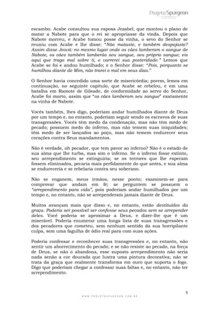 5
W W W . P R O J E T O S P U R G E O N . C O M . B R
escambo. Acabe consultou sua esposa Jezabel, que montou o plano de
matar a Nabote para que o rei se apropriasse da vinda. Depois que
Nabote morreu, e Acabe tomou posse da vinha, o sevo do Senhor se
reuniu com Acabe e lhe disse: ―Não mataste, e também despojaste?
Assim disse Jeová: no mesmo lugar onde os cães lamberam o sangue de
Nabote, os cães também lamberão seu sangue, seu próprio sangue; eis
aqui que trago mal sobre ti, e varrerei sua posteridade.” Lemos que
Acabe se foi e andou humilhado; e o Senhor disse: ―Pois, porquanto se
humilhou diante de Mim, não trarei o mal em seus dias.‖
O Senhor havia concedido uma sorte de misericórdia; porem, lemos em
continuação, no seguinte capitulo, que Acabe se rebelou, e em uma
batalha em Ramote de Gileade, de conformidade ao servo do Senhor,
Acabe foi morto, assim que ―os cães lamberam seu sangue‖ exatamente
na vinha de Nabote.
Vocês também, lhes digo, poderiam andar humilhados diante de Deus
por um tempo e, no entanto, poderiam seguir sendo os escravos de suas
transgressões. Vocês têm medo da condenação, mas não têm medo de
pecado; possuem medo do inferno, mas não temem suas iniquidades;
têm medo de ser lançados ao poço, mas não temem endurecer seus
corações contra Seus mandamentos.
Não é verdade, oh pecador, que tem pavor ao inferno? Não é o estado de
sua alma que lhe turba, mas sim o inferno. Se o inferno fosse extinto,
seu arrependimento se extinguiria; se os terrores que lhe esperam
fossem eliminados, pecaria mais perfidamente do que antes, e sua alma
se endureceria e se rebelaria contra seu soberano.
Não se enganem, meus irmãos, nesse ponto; examinem-se para
comprovar que andam em fé; se perguntem se possuem o
“arrependimento para vida”, pois poderiam andar humilhados por um
tempo e, no entanto, não se arrependeram jamais diante de Deus.
Muitos avançam mais que disso e, no entanto, estão destituídos da
graça. Poderia ser possível ser confesse seus pecados sem se arrepender
deles. Você poderia se aproximar a Deus, e dizer-lhe que é um
miserável. Poderia enumerar uma longa lista de suas transgressões e
dos pecadores que cometeu, sem nenhum sentido da sua horripilante
culpa, sem uma fagulha de ódio real para com suas ações.
Poderia confessar e reconhecer suas transgressões e, no entanto, não
sentir um aborrecimento do pecado; e se não resiste ao pecado, na força
de Deus, se não o abandona, esse suposto arrependimento não seria
nada senão a cor dourada que lustra uma pintura decorativa; não se
trata da graça que realmente transforma em ouro que suporta o fogo.
Digo que poderiam chegar a confessar suas faltas e, no entanto, não ter
arrependimento.
 
