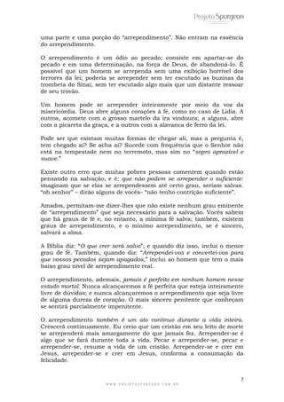 7
W W W . P R O J E T O S P U R G E O N . C O M . B R
uma parte e uma porção do ―arrependimento‖. Não entram na essência
do arrependimento.
O arrependimento é um ódio ao pecado; consiste em apartar-se do
pecado e em uma determinação, na força de Deus, de abandoná-lo. É
possível que um homem se arrependa sem uma exibição horrível dos
terrores da lei; poderia se arrepender sem ter escutado as buzinas da
trombeta do Sinai, sem ter escutado algo mais que um distante ressoar
de seu trovão.
Um homem pode se arrepender inteiramente por meio da voz da
misericórdia. Deus abre alguns corações à fé, como no caso de Lidia. A
outros, acomete com o grosso martelo da ira vindoura; a alguns, abre
com a picareta da graça, e a outros com a alavanca de ferro da lei.
Pode ser que existam muitas formas de chegar ali, mas a pergunta é,
tem chegado ai? Se acha ai? Sucede com frequência que o Senhor não
está na tempestade nem no terremoto, mas sim no ―sopro aprazível e
suave.‖
Existe outro erro que muitas pobres pessoas comentem quando estão
pensando na salvação, e é: que não podem se arrepender o suficiente:
imaginam que se elas se arrependessem até certo grau, seriam salvas.
―oh senhor‖ – dirão alguns de vocês– ―não tenho contrição suficiente‖.
Amados, permitam-me dizer-lhes que não existe nenhum grau eminente
de ―arrependimento‖ que seja necessário para a salvação. Vocês sabem
que há graus de fé e, no entanto, a mínima fé salva; também, existem
graus de arrependimento, e o mínimo arrependimento, se é sincero,
salvará a alma.
A Bíblia diz: ―O que crer será salvo‖; e quando diz isso, inclui o menor
grau de fé. Também, quando diz: ―Arrependei-vos e convertei-vos para
que vossos pecados sejam apagados,‖ inclui ao homem que tem o mais
baixo grau nível de arrependimento real.
O arrependimento, ademais, jamais é perfeito em nenhum homem nesse
estado mortal. Nunca alcançaremos a fé perfeita que esteja inteiramente
livre de dúvidas; e nunca alcançaremos o arrependimento que seja livre
de alguma dureza de coração. O mais sincero penitente que conheçam
se sentirá parcialmente impenitente.
O arrependimento também é um ato continuo durante a vida inteira.
Crescerá continuamente. Eu creio que um cristão em seu leito de morte
se arrependerá mais amargamente do que jamais fez. Arrepender-se é
algo que se fará durante toda a vida. Pecar e arrepender-se, pecar e
arrepender-se, resume a vida de um cristão. Arrepender-se e crer em
Jesus, arrepender-se e crer em Jesus, conforma a consumação da
felicidade.
 