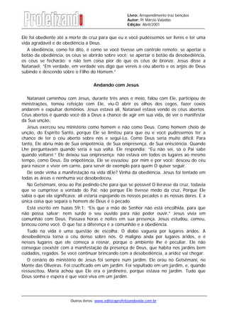 Outros livros: www.editoraprofetizandovida.com.br
Livro: Arrependimento traz bênçãos
Autor: Pr Márcio Valadão
Edição: Abril/2001
Ele foi obediente até a morte de cruz para que eu e você pudéssemos ser livres e ter uma
vida agradável e de obediência a Deus.
A obediência, como foi dito, é como se você tivesse um controle remoto: se apertar o
botão da obediência, os céus se abrirão sobre você; se apertar o botão da desobediência,
os céus se fecharão; e não tem coisa pior do que os céus de bronze. Jesus disse a
Natanael: “Em verdade, em verdade vos digo que vereis o céu aberto e os anjos de Deus
subindo e descendo sobre o Filho do Homem.”
Andando com Jesus
Natanael caminhou com Jesus, durante três anos e meio, falou com Ele, participou de
ministrações, tomou refeição com Ele, viu-O abrir os olhos dos cegos, fazer coxos
andarem e expulsar demônios. Jesus estava ali. Natanael estava vendo os céus abertos.
Céus abertos é quando você dá a Deus a chance de agir em sua vida, de ver o manifestar
da Sua unção.
Jesus exerceu seu ministério como homem e não como Deus. Como homem cheio de
unção, do Espirito Santo, porque Ele se limitou para que eu e você pudéssemos ter a
chance de ter o céu aberto sobre nós e segui-Lo. Como Deus seria muito difícil. Para
tanto, Ele abriu mão de Sua onipotência, de Sua onipresença, de Sua onisciência. Quando
Lhe perguntavam quando seria a sua volta. Ele respondia: “Eu não sei, só o Pai sabe
quando voltarei.” Ele deixou sua onipresença: não estava em todos os lugares ao mesmo
tempo, como Deus. Da onipotência, Ele se esvaziou por mim e por você: desceu do céu
para nascer e viver em carne, para servir de exemplo para quem O quiser seguir.
De onde vinha a manifestação na vida dEle? Vinha da obediência. Jesus foi tentado em
todas as áreas e nenhuma vez desobedeceu.
No Getsêmani, orou ao Pai pedindo-Lhe para que se possível O livrasse da cruz, todavia
que se cumprisse a vontade do Pai; não porque Ele tivesse medo da cruz. Porque Ele
sabia o que ela significava: ali estaria espojando os nossos pecados e as nossas dores. E a
única coisa que separa o homem de Deus é o pecado.
Está escrito em Isaías 59:1: “Eis que a mão do Senhor não está encolhida, para que
não possa salvar; nem surdo o seu ouvido para não poder ouvir.” Jesus vivia em
comunhão com Deus. Passava horas e noites em sua presença. Jesus estudou, comeu,
brincou como você. O que faz a diferença é a comunhão e a obediência.
Tudo na vida é uma questão de escolha. O diabo vagueia por lugares áridos. A
desobediência torna o céu denso sobre nós. O maligno anda por lugares áridos, e é
nesses lugares que ele começa a rosnar, porque o ambiente lhe é peculiar. Ele não
consegue coexistir com a manifestação da presença de Deus, que habita nos jardins bem
cuidados, regados. Se você continuar brincando com a desobediência, a aridez vai chegar.
O cenário do ministério de Jesus foi sempre num jardim. Ele orou no Getsêmani, no
Monte das Oliveiras. Foi crucificado em um jardim. Foi sepultado em um jardim, e, quando
ressuscitou, Maria achou que Ele era o jardineiro, porque estava no jardim. Tudo que
Deus sonha e espera é que você viva em um jardim.
 