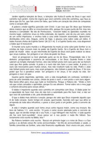 Outros livros: www.editoraprofetizandovida.com.br
Livro: Arrependimento traz bênçãos
Autor: Pr Márcio Valadão
Edição: Abril/2001
Jardim significa bênçãos de Deus, e bênçãos são frutos.O sonho de Deus é que você
caminhe num jardim. Como Ele espera que você caminhe como Ele caminhou, que faça as
obras que Ele fez, que fale como Ele falou, que tenha um coração tão cheio de compaixão
como o coração dEle.
A palavra cristão significa parecido com Cristo; é por isso que Ele disse que faríamos
obras maiores que as dEle se crescêssemos nEle, porque Ele ia para junto do Pai, mas nos
deixaria o Consolador. No dia de Pentecostes, “estavam todos os apóstolos reunidos no
mesmo lugar, conforme Jesus os tinha ordenado, de repente, veio do céu um som, como
de um vento impetuoso, e encheu toda a casa onde estavam assentados. Apareceram,
distribuídas entre eles, línguas, como de fogo, e pousou uma sobre cada um deles. E
todos ficaram cheios do Espirito Santo” (At 22:1-4). E o Espirito Santo veio, está disponível
a todos que O invocarem.
O mundo seria outro mundo e o Afeganistão há muito já seria salvo pelo Senhor se os
cristãos de hoje cressem mais no poder do Espírito Santo. Só o Espírito de Deus tem o
poder de mudar vidas; só por intermédio do Espírito de Deus você pode realizar as obras
que Jesus realizou. Ser próspero é ser cheio do poder de Deus.
Você só prosperará se tiver plantado junto ao rio de Deus. Prosperidade não é ter
dinheiro; prosperidade é ausência de necessidade, é ter Deus. Quando Pedro e João
subiram ao templo chamado Formos, eles não tinham prata nem ouro para dar ao homem
coxo que lhes pediu esmola. A prata e o ouro não iam fazer o coxo andar. A prata e o
ouro são necessários para muitas coisas, mas não resolvem tudo na vida. Pedro e João
não tinham prata nem ouro, mas eram prósperos: eles tinham o poder de Deus. E foi esse
poder que fez o paralítico andar. Ser próspero é ter Jesus, é ter unção na vida. Ser
próspero é viver em paz.
Quanta gente deprimida, oprimida, com a vida mergulhada em confusão, sentindo o
peso de uma tonelada nas costas, cheias de prata e ouro, e sem prata e sem ouro algum.
Mas basta olhar para Jesus que tudo se transforma. Porque a Palavra diz: “Vinde a mim
vós que estais cansados e oprimidos, porque Eu vos aliviarei. Tomai sobre vós o meu jugo
e achareis descanso para vossas almas.”
O diabo é impotente quando você caminha em comunhão com Deus. O diabo pode ter
a capacidade de fazer mal, mas ele não tem a autoridade para lhe fazer mal, a não ser
que você dê autoridade a ele, pela desobediência.
O que o diabo mais detesta é oração, porque ele sabe que Deus responde àqueles que
O de todo coração. Gaste tempo em oração, guerreando, fazendo com que sua alma se
arrependa de toda obra infrutífera, e passe a viver junto a um jardim, junto à corrente de
águas.
A vida é simples quando você toma Jesus como riqueza maior, como seu tesouro. No
livro de Salmos 1:3 está escrito: “O justo é como árvore plantada junto à corrente de
águas, que no devido tempo dá o seu fruto, e cuja folhagem não murcha; e tudo quanto
ele faz será bem-sucedido”. Jesus passa ser o seu pastor e nada lhe faltará. Seu
testamento está escrito na Bíblia, leia-ª
Na Palavra também está escrito: “Buscai em primeiro lugar a o reino de Deus e a Sua
justiça e as demais coisas lhe serão acrescentadas.” Ser-lhe-ão acrescentadas a saúde, a
família convertida ao Senhor, uma vida financeira equilibrada. Você viverá em paz, viverá
 