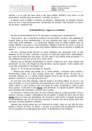 Outros livros: www.editoraprofetizandovida.com.br
Livro: Arrependimento traz bênçãos
Autor: Pr Márcio Valadão
Edição: Abril/2001
animais, e a as crias das tuas vacas e das tuas ovelhas. Bendito o teu cesto e a tua
amassadeira. Bendito serás ao entrares e bendito, ao saíres.”
A palavra ouvir na Bíblia é sinônimo de obedecer. Obedecendo, as bênçãos correrão
atrás de você e o(a) alcançarão.Você transbordará de bênçãos. Mas somente se ouvir a
voz de Deus e obedecer-Lhe.
À desobediência segue-se a maldição
No livro de Deuteronômio 28:15-19, leia qual é o castigo para a desobediência:
“Será, porém, que, se não deres ouvidos à voz do Senhor, teu Deus, não cuidando em
cumprir todos os seus mandamentos e os seus estatutos que, hoje, te ordeno, então,
virão todas estas maldições e te alcançarão: Maldito serás na cidade maldito serás no
campo. Maldito o teu cesto e a tua amassadeira. Maldito o fruto do teu ventre, o fruto da
tua terra, e as crias das vacas e das tuas ovelhas. Maldito serás ao entrares e maldito ao
saíres.”
No livro, continua sendo descrita as várias maldições que alcançarão você, se não
obedecer às leis de Deus: confusão e ameaça em tudo que empreender, enfermidades,
por causa da maldade das suas obras. Os céus sobre a sua cabeça serão de bronze, e a
terra debaixo de seus pés será de ferro, árida, morta.
Observe que as bênçãos acompanham os outros e fogem de você. Suas orações não
atravessam os céus, não chegam ao trono de Deus; não há resposta. Tenha cuidado com
a sua vida, arrependa-se, não peque mais.
Mateus 12: 43-45 fala da estratégia de Satanás:
“...Voltarei para minha casa donde saí. E, tendo voltado, a encontra vazia, varrida e
ornamentada. Então, vai e leva consigo outros sete espíritos piores do que ele, e,
entrando, habitam ali: e o último estado daquele torna-se pior do que primeiro. Assim
também acontecerá a esta geração perversa.”
Se você leva uma vida relaxada, nada de oração e de leitura bíblica; se sua fé e sua
vida são áridas; se o seu casamento está passando por uma crise; se os seus sonhos são
áridos; afinal, se você resolveu viver um tempo de aridez, arrependa-se, volte-se para
Deus, porque o solo árido é uma muna: atrai demônios; é o oposto do jardim. Satanás e
seus demônios não conseguem conviver com o jardim.
Em Gênesis 2, relata-se que Deus só criou o homem após ter criado um jardim. Criou o
homem e formou a mulher, colocando-os em um jardim, o Jardim do Éden, não em uma
muna. Deus fez tudo com abundância. No versículo 3, está escrito a respeito do pecado
da desobediência, que fez com que Deus lançasse o homem fora desse jardim, para uma
terra que produzia espinhos e abrolhos.
Quando você decide passar por um momento de aridez, nada em sua vida dá certo,
porque a Palavra de Deus, no Salmo 1, diz que os perversos não prevalecerão no juízo,
nem os pecadores na congregação dos santos. A desobediência traz maldição.
 