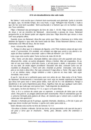 Outros livros: www.editoraprofetizandovida.com.br
Livro: Arrependimento traz bênçãos
Autor: Pr Márcio Valadão
Edição: Abril/2001
A fé em desobediência não vale nada
No Salmo 1 está escrito que o homem bem-aventurado será plantado “junto à corrente
de águas, que, no devido tempo, dá o seu fruto, e cuja folhagem não murcha; e tudo o
que ele faz será bem-sucedido.” Bem-aventurado é o homem que crê no Senhor e anda
nos Teus caminhos.
Filipe e Natanael são personagens do livro de João 1: 43-50. Filipe recebe o chamado
de Jesus e vai ao encontro de Natanael , descrevendo a pessoa de Jesus. Natanael
pergunta-lhe se de Nazaré pode sair alguma coisa boa. Filipe disse-lhe que viesse e visse
com seus próprios olhos.
Quando Jesus viu Natanael, disse-lhe que antes que Filipe o chamasse já o tinha visto
debaixo da figueira e que nele não havia nada de falso. Então Natanael adorou a Jesus,
chamando-o de Filho de Deus, Rei de Israel.
Jesus retrucou-lhe, dizendo:
“... Porque te disse que te vi debaixo da figueira, crês? Pois maiores coisas do que esta
verás. E acrescentou: Em verdade, em verdade vos digo que vereis o céu aberto e os
anjos de Deus subindo e descendo sobre o Filho do Homem” (Jo 1:50-51).
Leia o que está escrito sobre Tomé no livro de João 20:24-28:
“Ora, Tomé, um dos doze, chamado Dídimo, não estava com eles quando veio Jesus.
Disseram-lhe, então, os outros discípulos: Vimos o Senhor. Mas ele respondeu: Se eu
não vir nas suas mãos o sinal dos cravos, e ali não puser o dedo, e não puser a mão
no seu lado, de modo algum acreditarei. Passados oito dias, estavam outra vez ali
reunidos os discípulos, e Tomé com eles. Estando as portas trancadas, veio Jesus,
pôs-se no meio e disse-lhes: Paz seja convosco! E logo disse a Tomé: Põe aqui o dedo
e vê as minhas mãos; chega também a mão e põe-na no meu lado; não sejas
incrédulo, mas crente.”
A sua fé tem de ser o suficiente para você crer antes de ver. Não como a fé de Tomé,
de Natanael. Primeiramente é necessário que você veja no mundo espiritual as bênçãos
que Deus tem para você e tome posse delas, num ato de fé e de obediência. Porque a
obediência é de suma importância para Deus. Significa mais do que qualquer outro dom.
Vale mais do que tudo que você possa fazer. Tudo depende da obediência.
Leia agora, no livro de Hebreus 11:1-3, o que é a fé para Deus:
“Ora, a fé é a certeza de coisas que se esperam, a convicção de fatos que se não
vêem. Pois pela fé, os antigos obtiveram bom testemunho. Pela fé entendemos que foi
o universo formado pela palavra de Deus, de maneira que o visível veio a existir das
coisas que não aparecem.”
Abraão é chamado pai da fé porque, quando chamado, obedeceu, a fim de ir para um
lugar que devia receber por herança; e partiu sem saber para onde ia...
Sobre Abraão esta escrito no livro de Gênesis 12:1-4:
“Ora disse o Senhor a Abraão: Sai da tua terra, da tua parentela e da casa de teu pai e
vai para a terra que te mostrarei... Partiu, pois, Abraão, como lhe ordenara o
Senhor...”.
 