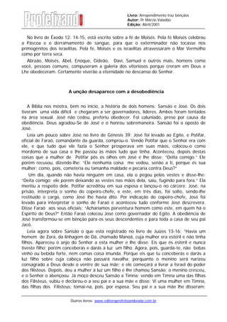 Outros livros: www.editoraprofetizandovida.com.br
Livro: Arrependimento traz bênçãos
Autor: Pr Márcio Valadão
Edição: Abril/2001
No livro de Êxodo 12: 14-15, está escrito sobre a fé de Moisés. Pela fé Moisés celebrou
a Páscoa e o derramamento de sangue, para que o exterminador não tocasse nos
primogênitos dos israelitas. Pela fé, Moisés e os israelitas atravessaram o Mar Vermelho
como por terra seca.
Abraão, Moisés, Abel, Enoque, Gideão, Davi, Samuel e outros mais, homens como
você, pessoas comuns, compuseram a galeria dos vitoriosos porque creram em Deus e
Lhe obedeceram. Certamente viverão a eternidade no descanso do Senhor.
A unção desaparece com a desobediência
A Bíblia nos mostra, bem no início, a história de dois homens: Sansão e José. Os dois
tiveram uma vida difícil e chegaram a ser governadores, líderes. Ambos foram tentados
na área sexual. José não cedeu, preferiu obedecer. Foi caluniado, preso por causa da
obediência. Deus agradou-Se de José e o honrou sobremaneira. Sansão foi o oposto de
José.
Leia um pouco sobre José no livro de Gênesis 39: José foi levado ao Egito, e Potifar,
oficial de Faraó, comandante da guarda, comprou-o. Vendo Potifar que o Senhor era com
ele, e que tudo que ele fazia o Senhor prosperava em suas mãos, colocou-o como
mordomo de sua casa e lhe passou às mãos tudo que tinha. Aconteceu, depois destas
coisas que a mulher de Potifar pôs os olhos em José e lhe disse: “Deita comigo.” Ele
porém recusou, dizendo-lhe: “Ele nenhuma coisa me vedou, senão a ti, porque és sua
mulher; como, pois, cometeria eu tamanha maldade e pecaria contra Deus?”
Um dia, quando não havia ninguém em casa, ela o pegou pelas vestes e disse-lhe:
“Deita comigo; ele porém deixando as vestes nas mãos dela, saiu, fugindo para fora.” Ela
mentiu a respeito dele. Potifar acreditou em sua esposa e lançou-o no cárcere. José, na
prisão, interpreta o sonho do copeiro-chefe, e este, em três dias, foi solto, sendo-lhe
restituído o cargo, como José lhe havia dito. Por indicação do copeiro-chefe, José foi
levado para interpretar o sonho de Faraó e aconteceu tudo conforme José descrevera.
Disse Faraó aos seus oficiais: “Acharíamos porventura homem como este, em quem há o
Espírito de Deus?” Então Faraó colocou José como governador do Egito. A obediência de
José transformou-se em bênção para os seus descendentes e para toda a casa de seu pai
Jacó.
Leia agora sobre Sansão o que está registrado no livro de Juízes 13-16: “Havia um
homem de Zorá, da linhagem de Dá, chamado Manoá, cuja mulher era estéril e não tinha
filhos. Apareceu o anjo do Senhor a esta mulher e lhe disse: Eis que és estéril e nunca
tiveste filho; porém conceberás e darás à luz um filho. Agora, pois, guarda-te, não bebas
vinho ou bebida forte, nem comas coisa imunda. Porque eis que tu conceberás e darás a
luz filho sobre cuja cabeça não passará navalha; porquanto o menino será narizeu
consagrado a Deus desde o ventre de sua mãe; e ele começará a livrar a Israel do poder
dos filisteus. Depois, deu a mulher à luz um filho e lhe chamou Sansão; o menino cresceu,
e o Senhor o abençoou. Já moço desceu Sansão a Timna; vendo em Timna uma das filhas
dos Filisteus, subiu e declarou-o a seu pai e a sua mãe e disse: Vi uma mulher em Timna,
das filhas dos Filisteus; tomai-na, pois, por esposa. Seu pai e a sua mãe lhe disseram:
 
