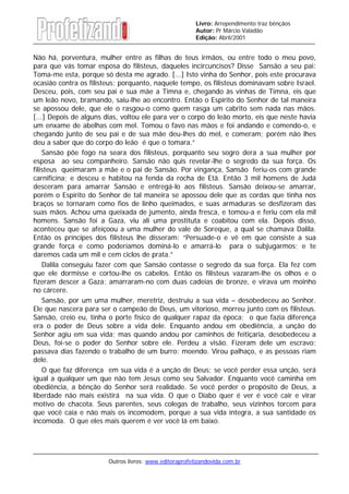 Outros livros: www.editoraprofetizandovida.com.br
Livro: Arrependimento traz bênçãos
Autor: Pr Márcio Valadão
Edição: Abril/2001
Não há, porventura, mulher entre as filhas de teus irmãos, ou entre todo o meu povo,
para que vás tomar esposa do filisteus, daqueles incircuncisos? Disse Sansão a seu pai:
Toma-me esta, porque só desta me agrado. [...] Isto vinha do Senhor, pois este procurava
ocasião contra os filisteus; porquanto, naquele tempo, os filisteus dominavam sobre Israel.
Desceu, pois, com seu pai e sua mãe a Timna e, chegando às vinhas de Timna, eis que
um leão novo, bramando, saiu-lhe ao encontro. Então o Espírito do Senhor de tal maneira
se apossou dele, que ele o rasgou-o como quem rasga um cabrito sem nada nas mãos.
[...] Depois de alguns dias, voltou ele para ver o corpo do leão morto, eis que neste havia
um enxame de abelhas com mel. Tomou o favo nas mãos e foi andando e comendo-o, e
chegando junto de seu pai e de sua mãe deu-lhes do mel, e comeram; porém não lhes
deu a saber que do corpo do leão é que o tomara.”
Sansão põe fogo na seara dos filisteus, porquanto seu sogro dera a sua mulher por
esposa ao seu companheiro. Sansão não quis revelar-lhe o segredo da sua força. Os
filisteus queimaram a mãe e o pai de Sansão. Por vingança, Sansão feriu-os com grande
carnificina; e desceu e habitou na fenda da rocha de Etã. Então 3 mil homens de Judá
desceram para amarrar Sansão e entregá-lo aos filisteus. Sansão deixou-se amarrar,
porém o Espírito do Senhor de tal maneira se apossou dele que as cordas que tinha nos
braços se tornaram como fios de linho queimados, e suas armaduras se desfizeram das
suas mãos. Achou uma queixada de jumento, ainda fresca, e tomou-a e feriu com ela mil
homens. Sansão foi a Gaza, viu ali uma prostituta e coabitou com ela. Depois disso,
aconteceu que se afeiçoou a uma mulher do vale de Soreque, a qual se chamava Dalila.
Então os príncipes dos filisteus lhe disseram: “Persuade-o e vê em que consiste a sua
grande força e como poderíamos dominá-lo e amarrá-lo para o subjugarmos; e te
daremos cada um mil e cem ciclos de prata.”
Dalila conseguiu fazer com que Sansão contasse o segredo da sua força. Ela fez com
que ele dormisse e cortou-lhe os cabelos. Então os filisteus vazaram-lhe os olhos e o
fizeram descer a Gaza; amarraram-no com duas cadeias de bronze, e virava um moinho
no cárcere.
Sansão, por um uma mulher, meretriz, destruiu a sua vida – desobedeceu ao Senhor.
Ele que nascera para ser o campeão de Deus, um vitorioso, morreu junto com os filisteus.
Sansão, creio eu, tinha o porte físico de qualquer rapaz da época; o que fazia diferença
era o poder de Deus sobre a vida dele. Enquanto andou em obediência, a unção do
Senhor agiu em sua vida; mas quando andou por caminhos de feitiçaria, desobedeceu a
Deus, foi-se o poder do Senhor sobre ele. Perdeu a visão. Fizeram dele um escravo;
passava dias fazendo o trabalho de um burro: moendo. Virou palhaço, e as pessoas riam
dele.
O que faz diferença em sua vida é a unção de Deus; se você perder essa unção, será
igual a qualquer um que não tem Jesus como seu Salvador. Enquanto você caminha em
obediência, a bênção do Senhor será realidade. Se você perder o propósito de Deus, a
liberdade não mais existirá na sua vida. O que o Diabo quer é ver é você cair e virar
motivo de chacota. Seus parentes, seus colegas de trabalho, seus vizinhos torcem para
que você caia e não mais os incomodem, porque a sua vida íntegra, a sua santidade os
incomoda. O que eles mais querem é ver você lá em baixo.
 