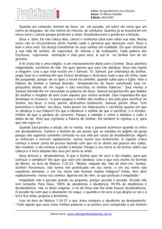 Outros livros: www.editoraprofetizandovida.com.br
Livro: Arrependimento traz bênçãos
Autor: Pr Márcio Valadão
Edição: Abril/2001
Quando um campeão, homem de Deus, cai em pecado, vai sobre ele como que um
rastro de desgraça; ele vira motivo de chacota, de zombaria. Quantos já se levantaram em
nossa terra e caíram porque perderam a visão. Desobedeceram e perderam a bênção.
Deus é bom, Ele não coloca Aids, câncer e nenhuma coisa ruim sobre sua vida. Muitas
vezes são as circunstâncias deste mundo caído e perverso que alcançam você. Deus é
bom e ama você. Ele deseja transformar os seus sonhos em realidade. Ele quer encharcar
a sua vida de sonhos, de esperança, de vitórias e de realizações. Cada palavra das
Escrituras representa exortação e vida para você. A sua fé no Senhor tem de ser
genuína.
A fé cristã não é uma religião, é um relacionamento diário com o Senhor. Deus abomina
religiosidade, sacrifícios de tolo. Ele quer apenas que você Lhe obedeça. Deus não rejeita
a ninguém. Leia o que está escrito em I Samuel, 15: Samuel, por ordenança do Senhor,
ungiu Saul rei e ordenou-lhe que ferisse Amaleque e destruísse tudo o que ele tinha, nada
lhe poupando, porque ele se opôs a Israel no caminho, quando subia para o Egito. Veio a
Palavra do Senhor a Samuel dizendo: “Arrependo-me de haver constituído Saul rei,
porquanto deixou de me seguir e não exercitou as minhas Palavras.” Saul mentiu a
Samuel dizendo-lhe ter executado as palavras de Deus. Samuel perguntou-lhe que balidos
de ovelhas e mugidos de bois eram aqueles que estava ouvindo. Saul respondeu-lhe que
Ameleque os trouxera; “o povo poupou o melhor das ovelhas e dos bois para sacrificar ao
Senhor, teu Deus; o resto, porém, destruímos totalmente. Samuel, porém, disse: Tem
porventura o Senhor, teu Deus, tanto prazer em holocaustos e sacrifícios quanto em que
se obedeça à sua Palavra? Eis que o obedecer é melhor do que o sacrificar, e o atender,
melhor do que a gordura de carneiros. Porque a rebelião é como a idolatria e culto a
ídolos do lar. Visto que rejeitaste a Palavra do Senhor, Ele também te rejeitou a ti, para
que não sejas rei.”
Quando Saul perdeu a unção, ele se matou. Isso é possível acontecer quando se entra
em desobediência. Conheci a história de um pastor que se suicidou no púlpito da igreja
porque não suportou tamanha confusão na sua vida por causa da desobediência. Alguns
se enforcam e morrem rapidamente; outros fazem isso lentamente. O espírito crítico
começa a tomar conta da pessoa fazendo com que vá se afaste aos poucos dos cultos,
das reuniões, e ela começa a perder a bênção. Porque o céu torna se de bronze sobre sua
cabeça e a terra debaixo dos seus pés torna-se árida.
Deus detesta a desobediência. O que o Senhor quer de você é tão simples, para que
começar a complicar? Ele quer que você Lhe obedeça. Leia o que esta escrito no Sermão
do Monte, no livro de Mateus 7:22-23: “Muitos, naquele dia, hão de dizer-me: Senhor,
Senhor! Porventura, não temos nós profetizado em teu nome, e em teu nome não
expelimos demônio, e em teu nome não fizemos muitos milagres? Então, lhes direi
explicitamente: nunca vos conheci. Apartai-vos de mim, os que praticais a iniqüidade.”
Iniqüidade não é pecado grande ou pequeno, porque pecado é pecado. Pecado não
tem tamanho. Para Deus, 100% de obediência é obediência, 99,9% de obediência é
desobediência; não se deixe enganar, o rio de Deus não flui onde houver desobediência.
O pecado faz com que o abundante rio seque, e quando o rio seca a sua alegria se vai e a
terra fica árida, propícia a demônios.
Leia no livro de Mateus 7:24-27 a que Jesus compara o obediente ao desobediente:
“Todo aquele que ouve estas minhas palavras e as pratica será comparado a um homem
 