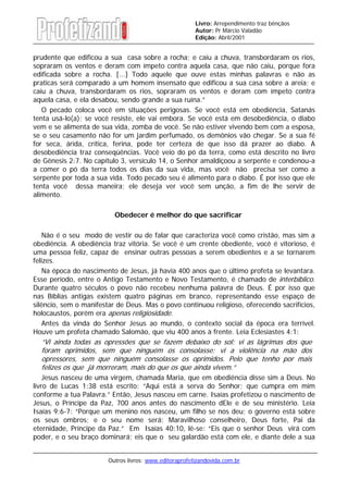 Outros livros: www.editoraprofetizandovida.com.br
Livro: Arrependimento traz bênçãos
Autor: Pr Márcio Valadão
Edição: Abril/2001
prudente que edificou a sua casa sobre a rocha; e caiu a chuva, transbordaram os rios,
sopraram os ventos e deram com ímpeto contra aquela casa, que não caiu, porque fora
edificada sobre a rocha. [...] Todo aquele que ouve estas minhas palavras e não as
praticas será comparado a um homem insensato que edificou a sua casa sobre a areia; e
caiu a chuva, transbordaram os rios, sopraram os ventos e deram com ímpeto contra
aquela casa, e ela desabou, sendo grande a sua ruína.”
O pecado coloca você em situações perigosas. Se você está em obediência, Satanás
tenta usá-lo(a); se você resiste, ele vai embora. Se você está em desobediência, o diabo
vem e se alimenta de sua vida, zomba de você. Se não estiver vivendo bem com a esposa,
se o seu casamento não for um jardim perfumado, os demônios vão chegar. Se a sua fé
for seca, árida, crítica, ferina, pode ter certeza de que isso dá prazer ao diabo. A
desobediência traz conseqüências. Você veio do pó da terra, como está descrito no livro
de Gênesis 2:7. No capítulo 3, versículo 14, o Senhor amaldiçoou a serpente e condenou-a
a comer o pó da terra todos os dias da sua vida, mas você não precisa ser como a
serpente por toda a sua vida. Todo pecado seu é alimento para o diabo. É por isso que ele
tenta você dessa maneira; ele deseja ver você sem unção, a fim de lhe servir de
alimento.
Obedecer é melhor do que sacrificar
Não é o seu modo de vestir ou de falar que caracteriza você como cristão, mas sim a
obediência. A obediência traz vitória. Se você é um crente obediente, você é vitorioso, é
uma pessoa feliz, capaz de ensinar outras pessoas a serem obedientes e a se tornarem
felizes.
Na época do nascimento de Jesus, já havia 400 anos que o último profeta se levantara.
Esse período, entre o Antigo Testamento e Novo Testamento, é chamado de interbíblico.
Durante quatro séculos o povo não recebeu nenhuma palavra de Deus. É por isso que
nas Bíblias antigas existem quatro páginas em branco, representando esse espaço de
silêncio, sem o manifestar de Deus. Mas o povo continuou religioso, oferecendo sacrifícios,
holocaustos, porém era apenas religiosidade.
Antes da vinda do Senhor Jesus ao mundo, o contexto social da época era terrível.
Houve um profeta chamado Salomão, que viu 400 anos à frente. Leia Eclesiastes 4:1:
“Vi ainda todas as opressões que se fazem debaixo do sol: vi as lágrimas dos que
foram oprimidos, sem que ninguém os consolasse; vi a violência na mão dos
opressores, sem que ninguém consolasse os oprimidos. Pelo que tenho por mais
felizes os que já morreram, mais do que os que ainda vivem.”
Jesus nasceu de uma virgem, chamada Maria, que em obediência disse sim a Deus. No
livro de Lucas 1:38 está escrito: “Aqui está a serva do Senhor; que cumpra em mim
conforme a tua Palavra.” Então, Jesus nasceu em carne. Isaías profetizou o nascimento de
Jesus, o Príncipe da Paz, 700 anos antes do nascimento dEle e de seu ministério. Leia
Isaías 9:6-7: “Porque um menino nos nasceu, um filho se nos deu; o governo está sobre
os seus ombros; e o seu nome será: Maravilhoso conselheiro, Deus forte, Pai da
eternidade, Príncipe da Paz.” Em Isaías 40:10, lê-se: “Eis que o senhor Deus virá com
poder, e o seu braço dominará; eis que o seu galardão está com ele, e diante dele a sua
 