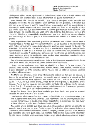 Outros livros: www.editoraprofetizandovida.com.br
Livro: Arrependimento traz bênçãos
Autor: Pr Márcio Valadão
Edição: Abril/2001
recompensa. Como pastor, apascentará o seu rebanho; entre os seus braços recolherá os
cordeirinhos e os levará no seio; as que amamentam ele guiará mansamente.”
Num mundo com bilhões de pessoas, Deus conhece você pelo nome. Ele sabe das
situações no seu lar, no seu trabalho. Deus conhece os seus pecados, os traumas que
apertam o seu coração, o que lhe causa tristeza, o que oprime você, as suas mágoas, o
seu coração ferido, o que corrói a sua esperança, o que não deixa você tranqüilo, a culpa
que sufoca você, não o(a) deixando dormir, o trauma que machuca o seu coração. Deus
sabe de tudo; no entanto, Ele ama você e lhe fala de forma tão clara que, se você Lhe
obedecer, bênçãos e prosperidade abundarão em sua vida. Mantenha os céus abertos.
Não desobedeça ao Senhor, porque a desobediência traz a derrota, a morte, o céu de
bronze.
Você é querido de Deus. O melhor que existe para Ele em todo universo é você. Deus é
misericordioso; à medida que você vai caminhando, Ele vai trazendo a misericórdia sobre
você. Talvez ninguém lhe tenha declarado amor, porém a cada manhã Ele lhe diz: “Eu
amo você. Você está vivo. Eu sou o seu Senhor; dou-lhe uma segunda chance e novas
oportunidades a cada dia.” À medida que você vai caminhando, vai percebendo essa
realidade em sua vida. A obediência é como que se você tivesse um controle remoto nas
mãos: apertando a tecla da obediência, o céu se abre sobre sua cabeça; apertando a tecla
da desobediência, o céu se fecha sobre sua vida.
Céu aberto vem com o arrependimento: é dar a si mesmo uma segunda chance de ver
Deus atuar na sua vida, de ver o Seu poder manifestar-se sobre você.
Jesus, em seu ministério, teve 100% de obediência a Deus, e Ele era homem. Ele
padeceu como homem, foi atentado como homem, chorou como homem, contudo soube
o que é obedecer. Ele tinha comunhão com o Pai, por isso Ele pôde ser oferta de sacrifício
agradável a Deus por nós.
No Monte das Oliveiras, Jesus orou intensamente pedindo ao Pai que, se possível, O
livrasse da terrível dor que O esperava; no entanto, que se cumprisse a vontade do Pai.
Este momento de dor está registrado em Mateus 26:38-42, Marcos 14:34-36 e Lucas
22:41-44: “Ele, por sua vez se afastou, cerca de um tiro de pedra, e, de joelhos, orava,
dizendo: Pai, se queres, passa de mim este cálice; contudo, não se faça a minha vontade,
e sim a Tua. [...] E, estando em agonia, orava mais intensamente. E aconteceu que o seu
suor se tornou como gotas de sangue caindo sobre a terra.”
Ao profeta Isaías, Deus, já o tinha revelado que Jesus Cristo viria para ser o nosso
salvador. No capítulo 53:4-5, está escrito:
“Certamente, ele tomou sobre si as nossas enfermidades e as dores levou sobre si; e
nós o reputávamos por aflito, ferido de Deus e oprimido. Mas ele foi transpassado pela
nossas transgressões e moído pelas nossas iniqüidades; o castigo que nos traz a paz
estava sobre ele, e pelas suas pisaduras fomos sarados”.
Não existe um só pecado que Deus não odeie. Deus conhece apenas um caminho de
salvação, que é a pessoa de Jesus Cristo, porque Ele se limitou, abriu mão de toda a sua
onisciência, onipotência e onipresença. Quando Lhe perguntavam pela Sua volta, Ele dizia
que não sabia; só o Pai é quem sabia. Ele não fazia nada que não tivesse visto o Pai fazer.
Ele não estava em todo lugar ao mesmo tempo. Jesus não desobedeceu uma vez sequer.
 