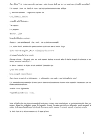 -Pues ahí va. Yo he vivido enamorado, queriendo a usted siempre, desde que la vi por vez primera. ¿Usted lo sospechaba?
Ella contestó, riendo, con algo de la ternura que impregnó en otro tiempo sus palabras:
-¡Tonto, más que tonto! Lo supe desde el primer día.
Saval, temblando, balbució:
-¿Usted lo sabía? Entonces...
Y se contuvo.
Ella preguntó:
-Entonces... ¿qué?
Saval, decidiéndose, continúo:
-Entonces, ¿qué pensaba usted? ¿Qué..., qué..., qué me hubiera contestado?
Ella, riendo mucho, mientras una gota de almíbar se deslizaba por sus dedos, le dijo:
-Como usted nada preguntó... ¡No era cosa de que yo me declarase!
Avanzando hacia ella, Saval insistía:
-Dígame, dígame... ¿Recuerda usted una tarde, cuando Sandres se durmió sobre la hierba, después de almorzar, y nos
fuimos juntos, del brazo, lejos?...
Se detuvo. La señora no dejaba de reír, mirándole fijamente a ojos.
-¡Vaya si me acuerdo!
Saval prosiguió, estremeciéndose:
-Pues, bueno; si aquel día yo hubiera sido... yo hubiera sido... más osado..., ¿qué hubiera hecho usted?
Ella, sonriendo como una mujer dichosa, que no tiene de qué arrepentirse ni desea nada, respondió francamente, con voz
clara y una punta de ironía:
-Hubiera cedido seguramente.
Y dejándole plantado volvió a cocina.
V
Saval salió a la calle aterrado como después de un desastre. Andaba como impulsado por un instinto en dirección al río, sin
pensar a dónde iba, mojándose, porque llovía mucho. Su traje chorreaba; su sombrero, deformado, parecía un canal. Y
andaba sin descanso hasta llegar al sitio donde almorzaron aquella mañana. El recuerdo lejano le torturaba el corazón.
Se sentó al pie de los árboles, desnudos ya de hojas, y lloró.
FIN
4
 