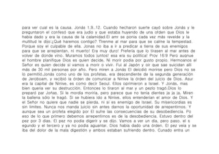 para ver cual es la causa. Joná́s 1.9..12. Cuando hecharon suerte cayó́ sobre Joná́s y le
preguntaron el confesó́ que era judio y que estaba huyendo de una oŕ́den que Dios le
habia dado y era la causa de la calamidad.El amr se ponia cada vez má́s revelde y la
multitud le dijo:¿Qué́ haremos contigo? Tí́renme al mar para que se calme la tempestad.
Porque soy el culpable de ella. Jonas no iba a ir a predicar a tierra de sus enemigos
para que se arrepientan, ni muerto! Era muy duro! Preferia que lo tirasen al mar antes de
volver de donde vino. Muramos todos juntos! esa era su politica! Prov 16:9 Pero auqnue
el hombre planifique Dios es quien decide, Ni morir podia por gusto propio. Hermoanos el
Señor es quien decide si vamos a morir o vivir. Fui al Japó́n y oir que sae suicidan alli
más de 30 mil personas por año. Pero miren a Joná́s El deicdió́ morirse pero Dios no se
lo permitió́.Joná́s como uno de los profetas, era descendiente de la segunda generació́n
de Jeroboam, y recibió́ la ó́rden de comunicar a Ninive la ó́rden del juicio de Dios. Asur
era la capital de Ninive, es como decir Seoul. Ellos oprimieron a Israel. Y Joná́s, mas
bien queria ver su destrucció́n. Entonces lo tiraron al mar y un pezlo tragó́.Dios lo
preparó́ par Joń́as. Si le mordia moriria, pero parece que no tenia dientes ja ja ja, Miren
la ballena só́lo le tragó́. Si se hubiera ido a Ninive, ellos entenderian el amor de Dios. Y
el Señor no quiere que nadie se pierda, ni si es enemigo de Israel. Su misericordias es
sin limites. Nunca nos manda juicio sin antes darnos la oportunidad de arrepentirnos. Y
aunque sea un profeta elegido por El sufre las consecuencias de su desobediencia. Po
eso de lo que primero debemos arrepentirnos es de la desobediencia. Estuvo dentro del
pez por 3 dias. El pez no podia digerir y se dijo. Vamos a ver un dia, pero paso. el s
egundo y el tercero y ya no podia aguantar. Dios habia dado una ó́rden. El pez veia y se
iba del dolor de la mala digestió́n y ambos estaban sufriendo dentro. Cunado entra un
 