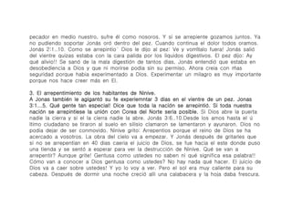 pecador en medio nuestro, sufre é́l como nosoros. Y si se arrepiente gozamos juntos. Ya
no pudiendo soportar Joná́s oró́ dentro del pez. Cuando continua el dolor todos oramos.
Joná́s 2:1..10. Como se arrepintio ́ Dios le dijo al pez: Ve y vomí́talo fuera! Joná́s salió́
del vientre quizas estaba con la cara palida por los liquidos digestivos. El pez dijo: Ay
qué́ alivio!! Se sanó́ de la mala digestió́n de tantos dias, Joná́s entendió́ que estaba en
desobediencia a Dios y que ni morirse podia sin su permiso. Ahora creia con ḿ́as
seguridad porque habia experimentado a Dios. Experimentar un milagro es muy importante
porque nos hace creer má́s en El.

3. El arrepentimiento de los habitantes de Ninive.
A Jonas tambié́n le agigantó́ su fe experiemntar 3 dias en el vientre de un pez. Jonas
3:1...5. Qué́ gente tan especial! Dice que toda la nació́n se arrepintió́. Si toda nuestra
nació́n se arrepintiese la unió́n con Corea del Norte seria posible. Si Dios abre la puerta
nadie la cierra y si el la cierra nadie la abre. Joná́s 3:6..10.Desde los amos hasta el ú́
ltimo ciudadano se tiraron al suelo en silisio clamaron se lamentaron y ayunaron. Dios no
podia dejar de ser conmovido. Ninive grito: Arrepentios porque el reino de Dios se ha
acercado a vosotros. La obra del cielo va a empezar. Y Joná́s despué́s de gritarles que
si no se arrepentian en 40 dias caeria el juicio de Dios, se fue hacia el este donde puso
una tienda y se sentó́ a esperar para ver la destrucció́n de Ninive. Qué́ se van a
arrepentir? Aunque grite! Gentusa como ustedes no saben ni qué́ significa esa palabra!!
Có́mo van a conocer a Dios gentusa como ustedes? No hay nada qué hacer. El juicio de
Dios va a caer sobre ustedes! Y yo lo voy a ver. Pero el sol era muy caliente para su
cabeza. Despué́s de dormir una noche creció́ alli una calabacera y la hoja daba frescura.
 