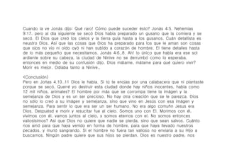Cuando la ve Joná́s dijo: Qué́ raro! Có́mo puede suceder é́sto? Joná́s 4:5. Nehemias
9:17. pero al dia siguiente se secó́ Dios habia preparado un gusano que la comiera y se
secó́. El Dios que creó́ los cielos y la tierra guia hasta a los gusanos. Cuá́n detallista es
neustro Dios. Asi que las cosas que Dios ha preparado para los que le aman son cosas
que ojos no vio ni oido oyó́ ni han subido a corazó́n de hombre. El tiene detalles hasta
de lo má́s pequeño que necesitamos. Joná́s 4:6..8. Ah! lo ú́nico que habia era ese sol
ardiente sobre su cabeza, la ciudad de Ninive no se derrumbó́ como lo esperaba,
entonces en medio de su confusió́n dijo. Dios má́tame, má́tame para qué́ quiero vivir?
Morir es mejor. Odiaba tanto a Ninive..

<Conclusió́n)
Pero en Joń́as 4.10..11 Dios le habla. Si tú́ te enojas por una calabacera que ni plantaste
porque se secó́, Querré́ yo destruir esta ciudad donde hay niños inocentes, habia como
12 mil niños, animales? El hombre por má́s que se corrompa tiene la imá́gen y la
semejanza de Dios y es un ser precioso. No hay otra creació́n que se le parezca. Dios
no só́lo lo creó a su imá́gen y semejanza, sino que vino en Jesú́s con esa imá́gen y
semejanza. Para sentir lo que era ser un ser humano. No era algo comuñn Jesus era
Dios. Despué́sd e morir y resucitar fue al cielo. Somos uno con El. Morimos con é́l,
vivimos con é́l, vamos juntos al cielo, y somos eternos con el. No somos entonces
valiosisimos? Asi que Dios no quiere que nadie se pierda, sino que sean salvos. Cuá́nto
nos amó́ para que haya venido en forma de hombre, para que haya llevado nuestros
pecados, y murió́ sangrando. Si el hombre no fuera tan valioso no enviaria a su Hijo a
buscarnos. Ningú́n padre quiere que sus hijos se pierdan. Dios es nuestro padre, nos
 