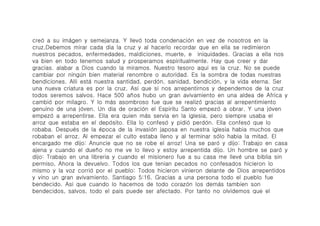 creó́ a su imá́gen y semejanza. Y llevó́ toda condenació́n en vez de nosotros en la
cruz.Debemos mirar cada dia la cruz y al hacerlo recordar que en ella se redimieron
nuestros pecados, enfermedades, maldiciones, muerte, e iniquidades. Gracias a ella nos
va bien en todo tenemos salud y prosperamos espiritualmente. Hay que creer y dar
gracias. alabar a Dios cuando la miramos. Nuestro tesoro aqui es la cruz. No se puede
cambiar por ningú́n bien material renombre o autoridad. Es la sombra de todas nuestras
bendiciones. Alli está́ nuestra santidad, perdó́n, sanidad, bendició́n, y la vida eterna. Ser
una nueva criatura es por la cruz. Asi que si nos arrepentirnos y dependemos de la cruz
todos seremos salvos. Hace 500 años hubo un gran avivamiento en una aldea de Africa y
cambió́ por milagro. Y lo má́s asombroso fue que se realizó́ gracias al arrepentimiento
genuino de una jó́ven. Un dia de oració́n el Espiritu Santo empezó́ a obrar. Y una jó́ven
empezó́ a arrepentirse. Ella era quien má́s servia en la iglesia, pero siempre usaba el
arroz que estaba en el depó́sito. Ella lo confesó́ y pidió perdó́n. Ella confesó́ que lo
robaba. Despué́s de la é́poca de la invasió́n japosa en nuestra iglesia habia muchos que
robaban el arroz. Al empezar el culto estaba lleno y al terminar só́lo habia la mitad. El
encargado me dijo: Anuncie que no se robe el arroz! Una se paró́ y dijo: Trabajo en casa
ajena y cuando el dueño no me ve lo llevo y estoy arrepentida dijo. Un hombre se paró́ y
dijo: Trabajo en una libreria y cuando el misionero fue a su casa me llevé́ una biblia sin
permiso, Ahora la devuelvo. Todos los que tenian pecados no confesados hicieron lo
mismo y la voz corrió́ por el pueblo: Todos hicieron vinieron delante de Dios arrepentidos
y vino un gran avivamiento. Santiago 5:16. Gracias a una persona todo el pueblo fue
bendecido. Asi que cuando lo hacemos de todo corazó́n los demá́s tambien son
bendecidos, salvos, todo el pais puede ser afectado. Por tanto no olvidemos que el
 