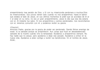 arrepentimiento trae perdó́n de Dios. y El con su misericordia perdonara a muchos.Dios
es misericordioso. Sus juicios vienen só́lo cuando no nos arrepentimos. hasta el ladron
que estaba al lado de Jesú́s, en sus ú́ltimos momentos le pidió́ que se acordara de é́l al
ir al estar en su reino, no era un gran arrepentimiento, Jesú́s le dijo que ese dia estaria
con el. Al instante fue salvo. Si nos arrepentimos y somos perdonados, nos reconciliamos
con el, tenemos comunió́n con é́l, y podemos recibir su gracia.

<Oracion)
Amoroso Padre, gracias por la gracia de poder ser perdonado. Siendo Ninive enemigo de
israel, tú́ la salvaste porque se arrepintieron. Aun Jonas que huyó́ en desobediencialo
salvaste de la muerte cuando vino la tempestad. Ayú́danos a arrepentirnos siempre. No
hay nadie que no peque, pero ayú́danos a dejar ese pecado. Ayú́danos a entrar en la
nueva vida. Ayú́danos a estar contigo y recibir tus bendiciones. En el nombre de Jesú́s.
Amé́n.
 