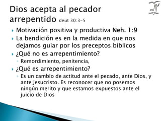 Motivación positiva y productiva Neh. 1:9La bendición es en la medida en que nos dejamos guiar por los preceptos bíblicos¿Qué no es arrepentimiento?Remordimiento, penitencia, ¿Qué es arrepentimiento?Es un cambio de actitud ante el pecado, ante Dios, y ante Jesucristo. Es reconocer que no posemos ningún merito y que estamos expuestos ante el juicio de DiosDios acepta al pecador arrepentido deut 30:3-5
