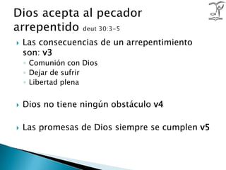 Las consecuencias de un arrepentimiento son: v3Comunión con DiosDejar de sufrir Libertad plenaDios no tiene ningún obstáculo v4Las promesas de Dios siempre se cumplen v5Dios acepta al pecador arrepentido deut 30:3-5