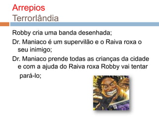 Arrepios TerrorlândiaRobby cria uma banda desenhada;Dr. Maniaco é um supervilão e o Raiva roxa o seu inimigo;Dr. Maniaco prende todas as crianças da cidade e com a ajuda do Raiva roxa Robby vai tentar pará-lo;