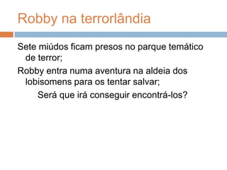 Robby na terrorlândiaSete miúdos ficam presos no parque temático de terror;Robby entra numa aventura na aldeia dos lobisomens para os tentar salvar; Será que irá conseguir encontrá-los?