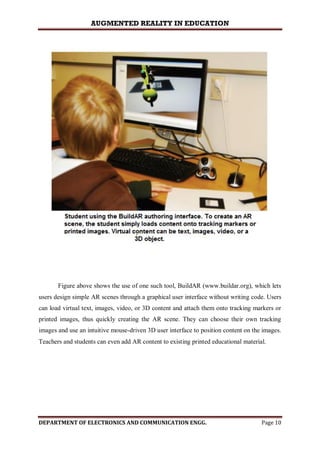 AUGMENTED REALITY IN EDUCATION
DEPARTMENT OF ELECTRONICS AND COMMUNICATION ENGG. Page 10
Figure above shows the use of one such tool, BuildAR (www.buildar.org), which lets
users design simple AR scenes through a graphical user interface without writing code. Users
can load virtual text, images, video, or 3D content and attach them onto tracking markers or
printed images, thus quickly creating the AR scene. They can choose their own tracking
images and use an intuitive mouse-driven 3D user interface to position content on the images.
Teachers and students can even add AR content to existing printed educational material.
 