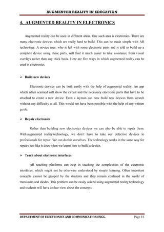 AUGMENTED REALITY IN EDUCATION
DEPARTMENT OF ELECTRONICS AND COMMUNICATION ENGG. Page 15
4. AUGMENTED REALITY IN ELECTRONICS
Augmented reality can be used in different areas. One such area is electronics. There are
many electronic devices which are really hard to build. This can be made simple with AR
technology. A novice user, who is left with some electronic parts and is told to build up a
complete device using those parts, will find it much easier to take assistance from visual
overlays rather than any thick book. Here are five ways in which augmented reality can be
used in electronics.
 Build new devices
Electronic devices can be built easily with the help of augmented reality. An app
which when scanned will show the circuit and the necessary electronic parts that have to be
attached to create a new device. Even a layman can now build new devices from scratch
without any difficulty at all. This would not have been possible with the help of any written
guide.
 Repair electronics
Rather than building new electronics devices we can also be able to repair them.
With augmented reality technology, we don’t have to take our defective devices to
professionals for repair. We can do that ourselves. The technology works in the same way for
repairs just like it does when we learnt how to build a device.
 Teach about electronic interfaces
AR teaching platforms can help in teaching the complexities of the electronic
interfaces, which might not be otherwise understood by simple learning. Often important
concepts cannot be grasped by the students and they remain confused in the world of
transistors and diodes. This problem can be easily solved using augmented reality technology
and students will have a clear view about the concepts.
 