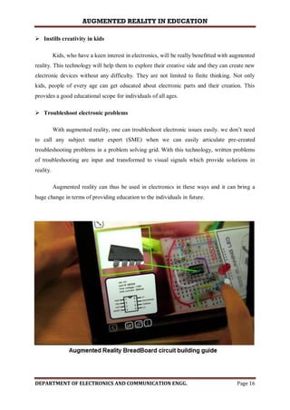 AUGMENTED REALITY IN EDUCATION
DEPARTMENT OF ELECTRONICS AND COMMUNICATION ENGG. Page 16
 Instills creativity in kids
Kids, who have a keen interest in electronics, will be really benefitted with augmented
reality. This technology will help them to explore their creative side and they can create new
electronic devices without any difficulty. They are not limited to finite thinking. Not only
kids, people of every age can get educated about electronic parts and their creation. This
provides a good educational scope for individuals of all ages.
 Troubleshoot electronic problems
With augmented reality, one can troubleshoot electronic issues easily. we don’t need
to call any subject matter expert (SME) when we can easily articulate pre-created
troubleshooting problems in a problem solving grid. With this technology, written problems
of troubleshooting are input and transformed to visual signals which provide solutions in
reality.
Augmented reality can thus be used in electronics in these ways and it can bring a
huge change in terms of providing education to the individuals in future.
 