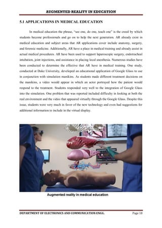 AUGMENTED REALITY IN EDUCATION
DEPARTMENT OF ELECTRONICS AND COMMUNICATION ENGG. Page 18
5.1 APPLICATIONS IN MEDICAL EDUCATION
In medical education the phrase, “see one, do one, teach one” is the creed by which
students become professionals and go on to help the next generation. AR already exist in
medical education and subject areas that AR applications cover include anatomy, surgery,
and forensic medicine. Additionally, AR have a place in medical training and already assist in
actual medical procedures. AR have been used to support laparoscopic surgery, endotracheal
intubation, joint injections, and assistance in placing local anesthesia. Numerous studies have
been conducted to determine the effective that AR have in medical training. One study,
conducted at Duke University, developed an educational application of Google Glass to use
in conjunction with simulation manikins. As students made different treatment decisions on
the manikins, a video would appear in which an actor portrayed how the patient would
respond to the treatment. Students responded very well to the integration of Google Glass
into the simulation. One problem that was reported included difficulty in looking at both the
real environment and the video that appeared virtually through the Google Glass. Despite this
issue, students were very much in favor of the new technology and even had suggestions for
additional information to include in the virtual display.
 
