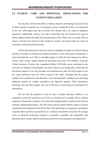 AUGMENTED REALITY IN EDUCATION
DEPARTMENT OF ELECTRONICS AND COMMUNICATION ENGG. Page 19
5.2 PATIENT CARE AND POTENTIAL APPLICATIONS FOR
PATIENT EDUCATION
Not only does AR have the ability to enhance education and training, but can also lead
to better outcomes in patient care. An integrative review completed by Zhu, et al. found that
of the over 2,500 papers that they reviewed, 96% claimed AR to be useful in healthcare
education.2 Additionally, authors were able to determine that AR increased the speed at
which students learned and made the learning process easier. When used in training, AR was
found to decrease the amount of time needed for practice, provided trainers an outlet for
assessment, and increased success rates.
AR has been discussed in numerous journals regarding its impact on medical training
and how it functions in medical and surgical procedures. In one such journal, Orthopedics, a
report described the use of AR in a shoulder surgery in which the local surgeon was able to
interact with a remote surgeon during the procedure and receive live feedback. Using the
Virtual Interactive Presence and Augmented Reality (VIPAAR) system, developed at the
University of Alabama at Birmingham, the local surgeon wore Google glass which allowed
the remote surgeon to view the procedure and simultaneously allow the local surgeon to see
the virtual interaction from the remote surgeon.4 The report concluded that the surgery
resulted in no complications and illustrates a new and potentially valuable tool in providing
additional support for complex procedures and high-risk surgeries. With telemedicine
becoming more and more popular, this use of AR shows a promising new development in
telemedicine.
AR also has the potential to also be used in patient education. Bifulco, et al.
completed a study that tested the use of AR as a teaching tool for people with no medical
experience. Researchers created an AR system that enabled people to perform ECG tests by
wearing a headmounted display. The AR system used the pattern marker targets to activate
virtual placement indicators for the ECG leads. After practicing on a mannequin, participants
were then able to perform an actual ECG on a volunteer. Researchers noted that “the average
errors in electrode positioning resulted in reasonably acceptable and comparable with
placement errors usually made by technicians and nurses in an emergency care department”.
 