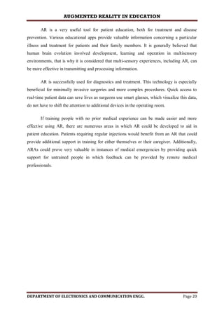 AUGMENTED REALITY IN EDUCATION
DEPARTMENT OF ELECTRONICS AND COMMUNICATION ENGG. Page 20
AR is a very useful tool for patient education, both for treatment and disease
prevention. Various educational apps provide valuable information concerning a particular
illness and treatment for patients and their family members. It is generally believed that
human brain evolution involved development, learning and operation in multisensory
environments, that is why it is considered that multi-sensory experiences, including AR, can
be more effective in transmitting and processing information.
AR is successfully used for diagnostics and treatment. This technology is especially
beneficial for minimally invasive surgeries and more complex procedures. Quick access to
real-time patient data can save lives as surgeons use smart glasses, which visualize this data,
do not have to shift the attention to additional devices in the operating room.
If training people with no prior medical experience can be made easier and more
effective using AR, there are numerous areas in which AR could be developed to aid in
patient education. Patients requiring regular injections would benefit from an AR that could
provide additional support in training for either themselves or their caregiver. Additionally,
ARAs could prove very valuable in instances of medical emergencies by providing quick
support for untrained people in which feedback can be provided by remote medical
professionals.
 