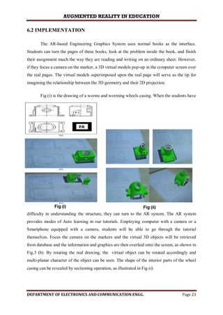 AUGMENTED REALITY IN EDUCATION
DEPARTMENT OF ELECTRONICS AND COMMUNICATION ENGG. Page 23
6.2 IMPLEMENTATION
The AR-based Engineering Graphics System uses normal books as the interface.
Students can turn the pages of these books, look at the problem inside the book, and finish
their assignment much the way they are reading and writing on an ordinary sheet. However,
if they focus a camera on the marker, a 3D virtual models pop-up in the computer screen over
the real pages. The virtual models superimposed upon the real page will serve as the tip for
imagining the relationship between the 3D geometry and their 2D projection.
Fig.(i) is the drawing of a worms and worming wheels casing. When the students have
difficulty in understanding the structure, they can turn to the AR system. The AR system
provides modes of Auto learning in our tutorials. Employing computer with a camera or a
Smartphone equipped with a camera, students will be able to go through the tutorial
themselves. Focus the camera on the markers and the virtual 3D objects will be retrieved
from database and the information and graphics are then overlaid onto the screen, as shown in
Fig.3 (b). By rotating the real drawing, the virtual object can be rotated accordingly and
multi-planar character of the object can be seen. The shape of the interior parts of the wheel
casing can be revealed by sectioning operation, as illustrated in Fig.(i)
 