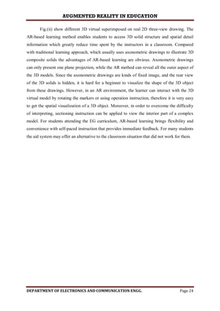 AUGMENTED REALITY IN EDUCATION
DEPARTMENT OF ELECTRONICS AND COMMUNICATION ENGG. Page 24
Fig.(ii) show different 3D virtual superimposed on real 2D three-view drawing. The
AR-based learning method enables students to access 3D solid structure and spatial detail
information which greatly reduce time spent by the instructors in a classroom. Compared
with traditional learning approach, which usually uses axonometric drawings to illustrate 3D
composite solids the advantages of AR-based learning are obvious. Axonometric drawings
can only present one plane projection, while the AR method can reveal all the outer aspect of
the 3D models. Since the axonometric drawings are kinds of fixed image, and the rear view
of the 3D solids is hidden, it is hard for a beginner to visualize the shape of the 3D object
from these drawings. However, in an AR environment, the learner can interact with the 3D
virtual model by rotating the markers or using operation instruction, therefore it is very easy
to get the spatial visualization of a 3D object. Moreover, in order to overcome the difficulty
of interpreting, sectioning instruction can be applied to view the interior part of a complex
model. For students attending the EG curriculum, AR-based learning brings flexibility and
convenience with self-paced instruction that provides immediate feedback. For many students
the aid system may offer an alternative to the classroom situation that did not work for them.
 
