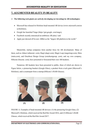 AUGMENTED REALITY IN EDUCATION
DEPARTMENT OF ELECTRONICS AND COMMUNICATION ENGG. Page 25
7. AUGMENTED REALITY IN REALITY
 The following tech giants are actively developing (or investing) in AR technologies:
 Microsoft has released its Hololens head-mounted AR device (www.microsoft.com/en
us/hololens),
 Google has launched Tango (https://get.google. com/tango),
 Facebook recently announced an ambitious AR plan,1 and
 Apple just showed off its new ARKit as the “largest AR platform in the world.”
Meanwhile, startup companies form another force for AR development. Many of
them, such as Atheer (atheerair. com), Daqri (daqri.com), Magic Leap (magicleap.com), Meta
(meta.com), and Osterhout Design Group (osterhoutgroup. com), and my own company,
HiScene (hiscene. com), have presented or forecasted their own AR headsets.
Numerous AR headsets have been presented to public, three of which are shown in
Figure below, a pioneering headset (Google Glass), a product from a tech giant (Microsoft’s
Hololens), and a counterpart from a startup (HiScene’s HiAR Glasses).
FIGURE A. Examples of head-mounted AR devices: (1) the pioneering Google Glass, (2)
Microsoft’s Hololens, which received the Red Dot Award 2016, and (3) HiScene’s HiAR
Glasses, which received the Red Dot Award 2017.
 