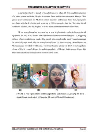 AUGMENTED REALITY IN EDUCATION
DEPARTMENT OF ELECTRONICS AND COMMUNICATION ENGG. Page 26
In particular, the 2013 launch of Google Glass was when AR first caught the attention
of a more general audience. Despite reluctance from mainstream consumers, Google Glass
ignited a new enthusiasm for AR from certain industries and techies. Since then, tech giants
have been actively developing and investing in AR technologies (see the “Investing in AR
Hardware” sidebar), and the progress is by no means limited to hardware innovation.
AR on smartphones has been soaring to new heights thanks to breakthroughs in AR
algorithms. In July 2016, Niantic and Nintendo released Pokemon Go (Figure 1a), triggering
millions of downloads in one week.5 One month later, social media giant Tencent organized
the virtual Olympic torch relay on smartphones (Figure 1b),6 encouraging 100 million to use
AR techniques provided by HiScene. The trend became clearer in 2017, with Snapchat’s
release of World Lenses7 (Figure 1c) and the popularity of Meitu’s facial-up app (Figure 1d).
These apps each have hundreds of millions of active users.
 