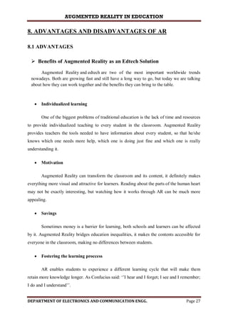 AUGMENTED REALITY IN EDUCATION
DEPARTMENT OF ELECTRONICS AND COMMUNICATION ENGG. Page 27
8. ADVANTAGES AND DISADVANTAGES OF AR
8.1 ADVANTAGES
 Benefits of Augmented Reality as an Edtech Solution
Augmented Reality and edtech are two of the most important worldwide trends
nowadays. Both are growing fast and still have a long way to go, but today we are talking
about how they can work together and the benefits they can bring to the table.
 Individualized learning
One of the biggest problems of traditional education is the lack of time and resources
to provide individualized teaching to every student in the classroom. Augmented Reality
provides teachers the tools needed to have information about every student, so that he/she
knows which one needs more help, which one is doing just fine and which one is really
understanding it.
 Motivation
Augmented Reality can transform the classroom and its content, it definitely makes
everything more visual and attractive for learners. Reading about the parts of the human heart
may not be exactly interesting, but watching how it works through AR can be much more
appealing.
 Savings
Sometimes money is a barrier for learning, both schools and learners can be affected
by it. Augmented Reality bridges education inequalities, it makes the contents accessible for
everyone in the classroom, making no differences between students.
 Fostering the learning proccess
AR enables students to experience a different learning cycle that will make them
retain more knowledge longer. As Confucius said: ‘’I hear and I forget; I see and I remember;
I do and I understand’’.
 