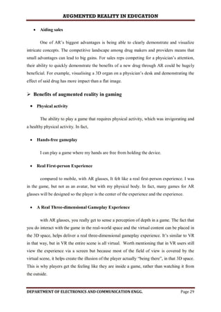AUGMENTED REALITY IN EDUCATION
DEPARTMENT OF ELECTRONICS AND COMMUNICATION ENGG. Page 29
 Aiding sales
One of AR’s biggest advantages is being able to clearly demonstrate and visualize
intricate concepts. The competitive landscape among drug makers and providers means that
small advantages can lead to big gains. For sales reps competing for a physician’s attention,
their ability to quickly demonstrate the benefits of a new drug through AR could be hugely
beneficial. For example, visualising a 3D organ on a physician’s desk and demonstrating the
effect of said drug has more impact than a flat image.
 Benefits of augmented reality in gaming
 Physical activity
The ability to play a game that requires physical activity, which was invigorating and
a healthy physical activity. In fact,
 Hands-free gameplay
I can play a game where my hands are free from holding the device.
 Real First-person Experience
compared to mobile, with AR glasses, It felt like a real first-person experience. I was
in the game, but not as an avatar, but with my physical body. In fact, many games for AR
glasses will be designed so the player is the center of the experience and the experience.
 A Real Three-dimensional Gameplay Experience
with AR glasses, you really get to sense a perception of depth in a game. The fact that
you do interact with the game in the real-world space and the virtual content can be placed in
the 3D space, helps deliver a real three-dimensional gameplay experience. It’s similar to VR
in that way, but in VR the entire scene is all virtual. Worth mentioning that in VR users still
view the experience via a screen but because most of the field of view is covered by the
virtual scene, it helps create the illusion of the player actually “being there”, in that 3D space.
This is why players get the feeling like they are inside a game, rather than watching it from
the outside.
 