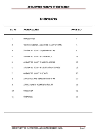 AUGMENTED REALITY IN EDUCATION
DEPARTMENT OF ELECTRONICS AND COMMUNICATION ENGG. Page 3
CONTENTS
SL.No PARTICULARS PAGE NO
1. INTRODUCTION 4
2. TECHNOLOGIES FOR AUGMENTED REALITY SYSTEMS 7
3. AUGMENTED REALITY (AR) IN CLASSROOM 9
4. AUGMENTED REALITY IN ELECTRONICS 15
5. AUGMENTED REALITY IN MEDICAL SCIENCE 17
6. AUGMENTED REALITY IN ENGINEERING GRAPHICS 21
7. AUGMENTED REALITY IN REALITY 25
8. ADVANTAGES AND DISADVANTAGES OF AR 27
9. APPLICATIONS OF AUGMENTED REALITY 31
10. CONCLUSION 32
11. REFERENCES 33
 