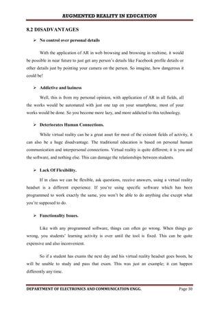 AUGMENTED REALITY IN EDUCATION
DEPARTMENT OF ELECTRONICS AND COMMUNICATION ENGG. Page 30
8.2 DISADVANTAGES
 No control over personal details
With the application of AR in web browsing and browsing in realtime, it would
be possible in near future to just get any person’s details like Facebook profile details or
other details just by pointing your camera on the person. So imagine, how dangerous it
could be!
 Addictive and laziness
Well, this is from my personal opinion, with application of AR in all fields, all
the works would be automated with just one tap on your smartphone, most of your
works would be done. So you become more lazy, and more addicted to this technology.
 Deteriorates Human Connections.
While virtual reality can be a great asset for most of the existent fields of activity, it
can also be a huge disadvantage. The traditional education is based on personal human
communication and interpersonal connections. Virtual reality is quite different; it is you and
the software, and nothing else. This can damage the relationships between students.
 Lack Of Flexibility.
If in class we can be flexible, ask questions, receive answers, using a virtual reality
headset is a different experience. If you’re using specific software which has been
programmed to work exactly the same, you won’t be able to do anything else except what
you’re supposed to do.
 Functionality Issues.
Like with any programmed software, things can often go wrong. When things go
wrong, you students’ learning activity is over until the tool is fixed. This can be quite
expensive and also inconvenient.
So if a student has exams the next day and his virtual reality headset goes boom, he
will be unable to study and pass that exam. This was just an example; it can happen
differently any time.
 