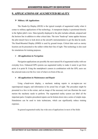 AUGMENTED REALITY IN EDUCATION
DEPARTMENT OF ELECTRONICS AND COMMUNICATION ENGG. Page 31
9. APPLICATIONS OF AUGMENTED REALITY
 Military AR Applications
The Heads-Up Display (HUD) is the typical example of augmented reality when it
comes to military applications of the technology. A transparent display is positioned directly
in the fighter pilot's view. Data typically displayed to the pilot includes altitude, airspeed and
the horizon line in addition to other critical data. The term "heads-up" name applies because
the pilot doesn't have to look down at the aircraft's instrumentation to get the data he needs.
The Head-Mounted Display (HMD) is used by ground troops. Critical data such as enemy
location can be presented to the soldier within their line of sight. This technology is also used
for simulations for training purposes.
 AR applications in Navigation
Navigation applications are possibly the most natural fit of augmented reality with our
everyday lives. Enhanced GPS systems use augmented reality to make it easier to get from
point A to point B. Using the smartphone's camera in combination with the GPS, users see
the selected route over the live view of what is in front of the car.
 AR applications in Maintenance and Repair
Using a head-worn display, a mechanic making repairs to an engine can see
superimposed imagery and information in his actual line of sight. The procedure might be
presented in a box in the corner, and an image of the necessary tool can illustrate the exact
motion the mechanic needs to perform. The augmented reality system can label all the
important parts. Complex procedural repairs can be broken down into a series of simple steps.
Simulations can be used to train technicians, which can significantly reduce training
expenses.
In general augmented reality has wide area of applications in most of the fields
 