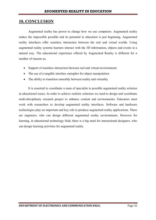 AUGMENTED REALITY IN EDUCATION
DEPARTMENT OF ELECTRONICS AND COMMUNICATION ENGG. Page 32
10. CONCLUSION
Augmented reality has power to change how we use computers. Augmented reality
makes the impossible possible and its potential in education is just beginning. Augmented
reality interfaces offer seamless interaction between the real and virtual worlds. Using
augmented reality systems learners interact with the 3D information, objects and events in a
natural way. The educational experience offered by Augmented Reality is different for a
number of reasons as,
 Support of seamless interaction between real and virtual environments
 The use of a tangible interface metaphor for object manipulation
 The ability to transition smoothly between reality and virtuality
It is essential to coordinate a team of specialist to possible augmented reality solution
in educational issues. In order to achieve realistic solutions we need to design and coordinate
multi-disciplinary research project to enhance content and environments. Educators must
work with researchers to develop augmented reality interfaces. Software and hardware
technologies play an important and key role to produce augmented reality applications. There
are engineers, who can design different augmented reality environments. However for
learning, in educational technology field, there is a big need for instructional designers, who
can design learning activities for augmented reality.
 