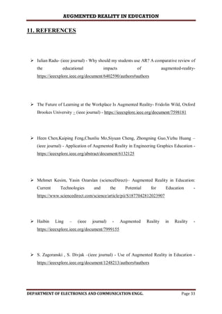 AUGMENTED REALITY IN EDUCATION
DEPARTMENT OF ELECTRONICS AND COMMUNICATION ENGG. Page 33
11. REFERENCES
 Iulian Radu- (ieee journal) - Why should my students use AR? A comparative review of
the educational impacts of augmented-reality-
https://ieeexplore.ieee.org/document/6402590/authors#authors
 The Future of Learning at the Workplace Is Augmented Reality- Fridolin Wild, Oxford
Brookes University – (ieee journal) - https://ieeexplore.ieee.org/document/7598181
 Heen Chen,Kaiping Feng,Chunliu Mo,Siyuan Cheng, Zhongning Guo,Yizhu Huang –
(ieee journal) - Application of Augmented Reality in Engineering Graphics Education -
https://ieeexplore.ieee.org/abstract/document/6132125
 Mehmet Kesim, Yasin Ozarslan (scienceDirect)– Augmented Reality in Education:
Current Technologies and the Potential for Education -
https://www.sciencedirect.com/science/article/pii/S1877042812023907
 Haibin Ling – (ieee journal) - Augmented Reality in Reality -
https://ieeexplore.ieee.org/document/7999155
 S. Zagoranski , S. Divjak –(ieee journal) - Use of Augmented Reality in Education -
https://ieeexplore.ieee.org/document/1248213/authors#authors
 
