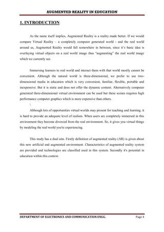 AUGMENTED REALITY IN EDUCATION
DEPARTMENT OF ELECTRONICS AND COMMUNICATION ENGG. Page 4
1. INTRODUCTION
As the name itself implies, Augmented Reality is a reality made better. If we would
compare Virtual Reality – a completely computer generated world - and the real world
around us, Augmented Reality would fall somewhere in between, since it’s basic idea is
overlaying virtual objects on a real world image thus “augmenting” the real world image
which we currently see.
Immersing learners to real world and interact them with that world mostly cannot be
convenient. Although the natural world is three-dimensional, we prefer to use two-
dimensional media in education which is very convenient, familiar, flexible, portable and
inexpensive. But it is static and does not offer the dynamic content. Alternatively computer
generated three-dimensional virtual environment can be used but these scenes requires high
performance computer graphics which is more expensive than others.

Although lots of opportunities virtual worlds may present for teaching and learning, it
is hard to provide an adequate level of realism. When users are completely immersed in this
environment they become divorced from the real environment. So, it gives you virtual things
by modeling the real world you're experiencing.
This study has a dual aim. Firstly definition of augmented reality (AR) is given about
this new artificial and augmented environment. Characteristics of augmented reality system
are provided and technologies are classified used in this system. Secondly it's potential in
education within this context.
 