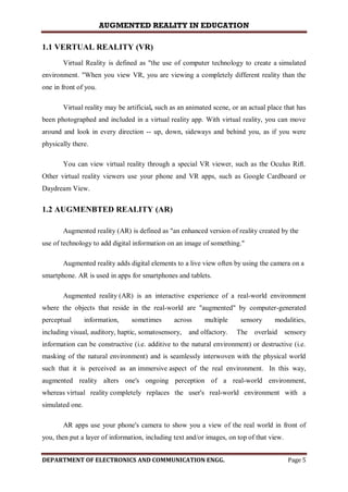 AUGMENTED REALITY IN EDUCATION
DEPARTMENT OF ELECTRONICS AND COMMUNICATION ENGG. Page 5
1.1 VERTUAL REALITY (VR)
Virtual Reality is defined as "the use of computer technology to create a simulated
environment. "When you view VR, you are viewing a completely different reality than the
one in front of you.
Virtual reality may be artificial, such as an animated scene, or an actual place that has
been photographed and included in a virtual reality app. With virtual reality, you can move
around and look in every direction -- up, down, sideways and behind you, as if you were
physically there.
You can view virtual reality through a special VR viewer, such as the Oculus Rift.
Other virtual reality viewers use your phone and VR apps, such as Google Cardboard or
Daydream View.
1.2 AUGMENBTED REALITY (AR)
Augmented reality (AR) is defined as "an enhanced version of reality created by the
use of technology to add digital information on an image of something."
Augmented reality adds digital elements to a live view often by using the camera on a
smartphone. AR is used in apps for smartphones and tablets.
Augmented reality (AR) is an interactive experience of a real-world environment
where the objects that reside in the real-world are "augmented" by computer-generated
perceptual information, sometimes across multiple sensory modalities,
including visual, auditory, haptic, somatosensory, and olfactory. The overlaid sensory
information can be constructive (i.e. additive to the natural environment) or destructive (i.e.
masking of the natural environment) and is seamlessly interwoven with the physical world
such that it is perceived as an immersive aspect of the real environment. In this way,
augmented reality alters one's ongoing perception of a real-world environment,
whereas virtual reality completely replaces the user's real-world environment with a
simulated one.
AR apps use your phone's camera to show you a view of the real world in front of
you, then put a layer of information, including text and/or images, on top of that view.
 