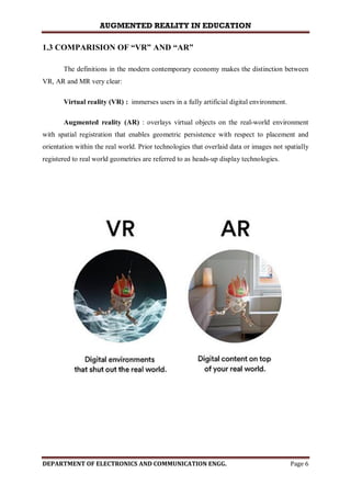 AUGMENTED REALITY IN EDUCATION
DEPARTMENT OF ELECTRONICS AND COMMUNICATION ENGG. Page 6
1.3 COMPARISION OF “VR” AND “AR”
The definitions in the modern contemporary economy makes the distinction between
VR, AR and MR very clear:
Virtual reality (VR) : immerses users in a fully artificial digital environment.
Augmented reality (AR) : overlays virtual objects on the real-world environment
with spatial registration that enables geometric persistence with respect to placement and
orientation within the real world. Prior technologies that overlaid data or images not spatially
registered to real world geometries are referred to as heads-up display technologies.
 